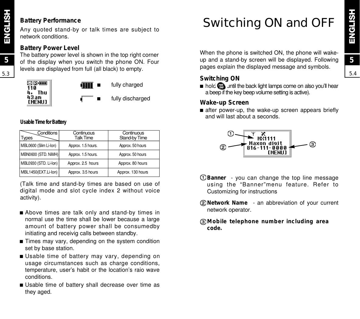 Switching ON and OFFWhen the phone is switched ON, the phone will wake-up and a stand-by screen will be displayed. Followingpages explain the displayed message and symbols.Switching ON■hold      until the back light lamps come on also you’ll heara beep if the key beep volume setting is active).Wake-up Screen■after power-up, the wake-up screen appears brieflyand will last about a seconds.B a n n e r - you can change the top line messageusing  the  “Banner”menu  feature.  Refer  toCustomizing for instructionsNetwork Name - an abbreviation  of  your  currentnetwork operator.Mobile telephone number including areacode.MBL0600 (Slim Li-Ion) Approx. 1.5 hours.  Approx. 50 hoursMBN0600 (STD. NiMH) Approx. 1.5 hours. Approx. 50 hoursMBL0930 (STD. Li-Ion)Approx. 2.5  hours  Approx. 80 hoursM B L 1 4 5 0 ( E X T . L i - I o n ) Approx. 3.5 hours Approx. 130 hours55.4Battery PerformanceAny quoted stand-by or talk times are subject tonetwork conditions.Battery Power LevelThe battery power level is shown in the top right cornerof the  display  when  you  switch  the  phone  ON.  Fourlevels are displayed from full (all black) to empty.■fully charged■fully discharged55.3C o n d i t i o n s C o n t i n u o u s C o n t i n u o u sT y p e s Talk Time Stand-by Time■Above times are talk only and stand-by times innormal use the time shall be lower because a largeamount of battery power shall be consumedbyinitiating and receivig calls between standby.■Times may vary, depending on the system conditionset by base station.■Usable time of battery may vary, depending onusage circumstances such as charge conditions,temperature, user’s habit or the location’s raio waveconditions.■Usable time  of  battery  shall  decrease  over  time  asthey aged.Usable Time for Battery(Talk time and stand-by times are based on use ofdigital mode and slot cycle index 2 without voiceactivity).