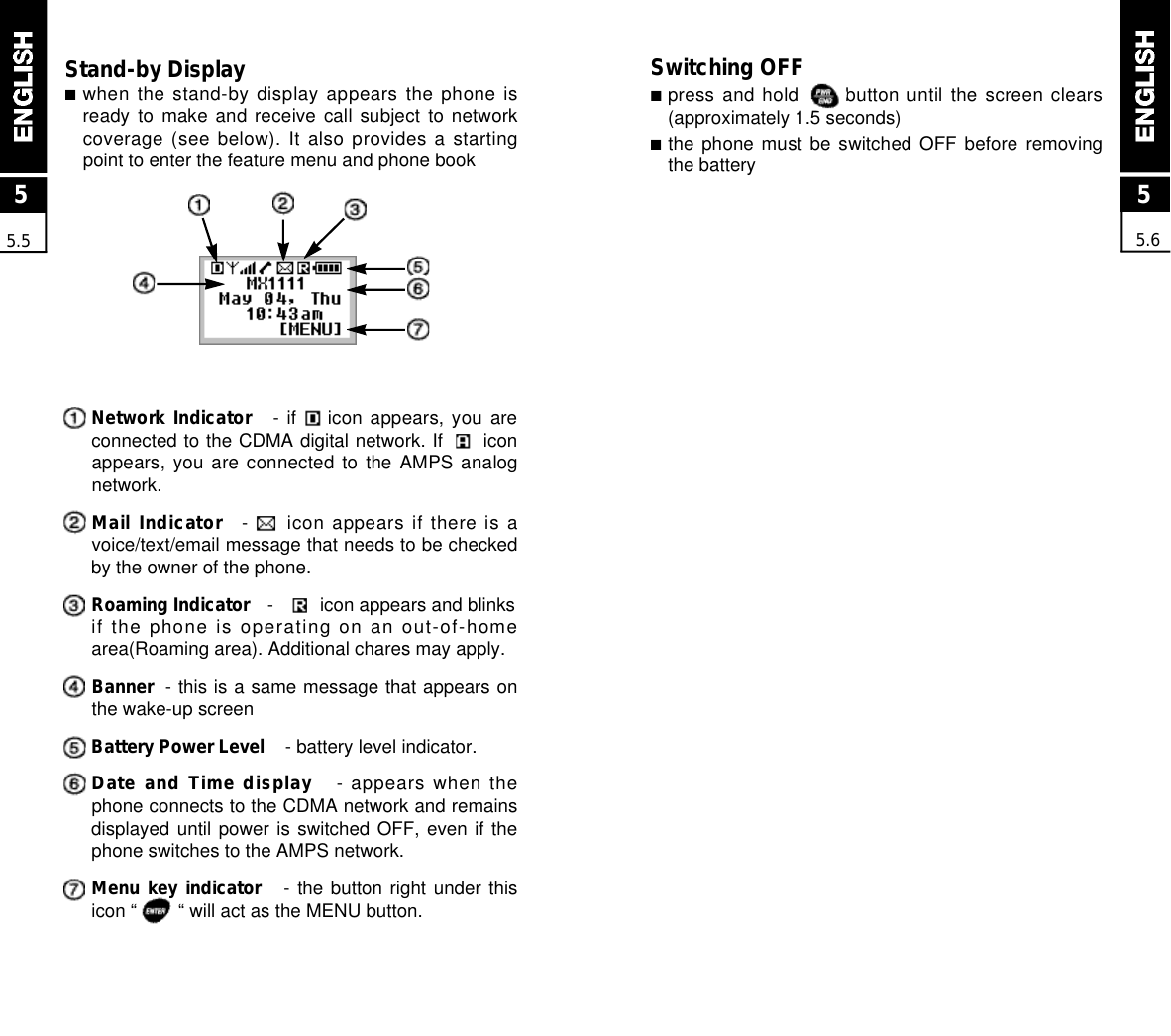 Switching OFF■press and hold      button until the screen clears(approximately 1.5 seconds)■the phone  must  be  switched  OFF  before  removingthe batteryStand-by Display■when the stand-by display appears the phone isready to  make  and  receive  call  subject  to  networkcoverage (see below). It also provides a startingpoint to enter the feature menu and phone bookNetwork Indicator - if        icon  appears,  you  areconnected to the CDMA digital network. If      iconappears, you  are  connected  to  the  AMPS  analognetwork.Mail Indicator -     icon  appears if there is avoice/text/email message that needs to be checkedby the owner of the phone.Roaming Indicator -         icon appears and blinksif the phone is operating on an out-of-homearea(Roaming area). Additional chares may apply.Banner - this is a same message that appears onthe wake-up screenBattery Power Level - battery level indicator.Date and Time display - appears when thephone connects to the CDMA network and remainsdisplayed until power is switched OFF, even if thephone switches to the AMPS network. Menu key indicator - the button right under thisicon “        “ will act as the MENU button.55.655.5