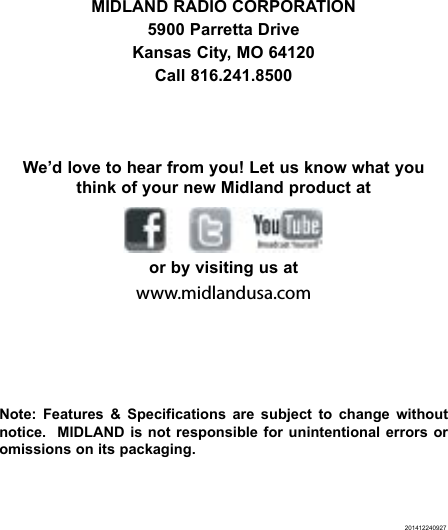 201412240927MIDLAND RADIO CORPORATION5900 Parretta DriveKansas City, MO 64120Call 816.241.8500We’d love to hear from you! Let us know what you think of your new Midland product at    or by visiting us atwww.midlandusa.comNote: Features &amp; Specifications are subject to change without notice.  MIDLAND is not responsible for unintentional errors or omissions on its packaging.