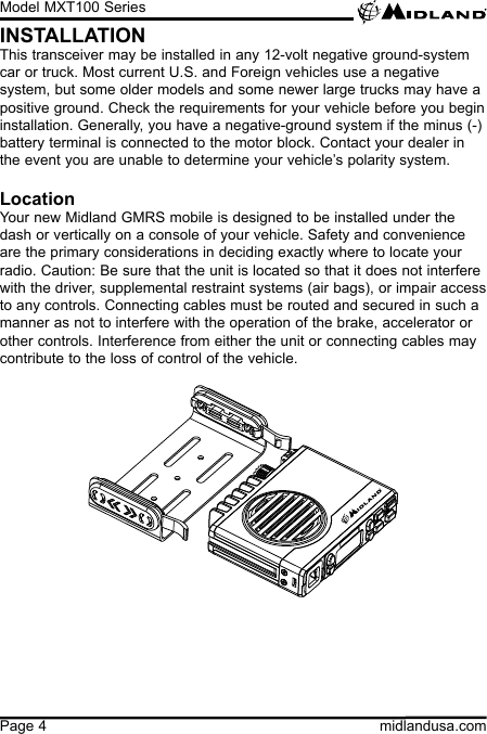 Model MXT100 Seriesmidlandusa.comPage 4INSTALLATIONThis transceiver may be installed in any 12-volt negative ground-system car or truck. Most current U.S. and Foreign vehicles use a negative system, but some older models and some newer large trucks may have a positive ground. Check the requirements for your vehicle before you begin installation. Generally, you have a negative-ground system if the minus (-) battery terminal is connected to the motor block. Contact your dealer in the event you are unable to determine your vehicle’s polarity system.LocationYour new Midland GMRS mobile is designed to be installed under the dash or vertically on a console of your vehicle. Safety and convenience are the primary considerations in deciding exactly where to locate your radio. Caution: Be sure that the unit is located so that it does not interfere with the driver, supplemental restraint systems (air bags), or impair access to any controls. Connecting cables must be routed and secured in such a manner as not to interfere with the operation of the brake, accelerator or other controls. Interference from either the unit or connecting cables may contribute to the loss of control of the vehicle.