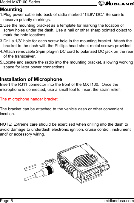 Model MXT100 Seriesmidlandusa.comPage 5Mounting1. Plug power cable into back of radio marked “13.8V DC.” Be sure to observe polarity markings.2. Use the mounting bracket as a template for marking the location of screw holes under the dash. Use a nail or other sharp pointed object to mark the hole locations.3. Drill a 1/8” hole for each screw hole in the mounting bracket. Attach the bracket to the dash with the Phillips head sheet metal screws provided.4. Attach removable 2-pin plug-in DC cord to polarized DC jack on the rear of the transceiver.5. Locate and secure the radio into the mounting bracket, allowing working space for later power connections.Installation of MicrophoneInsert the RJ11 connector into the front of the MXT100.  Once the microphone is connected, use a small tool to insert the strain relief.The microphone hanger bracket The bracket can be attached to the vehicle dash or other convenient location.NOTE: Extreme care should be exercised when drilling into the dash to avoid damage to underdash electronic ignition, cruise control, instrument and/ or accessory wiring.