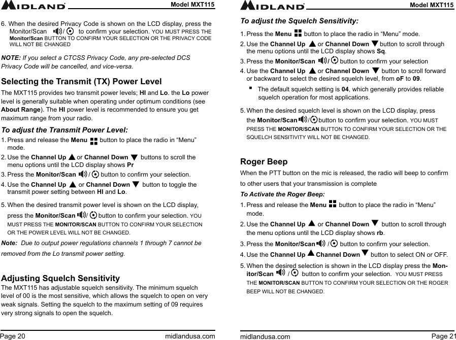 Page 21midlandusa.comModel MXT115Page 20 midlandusa.comModel MXT1156. When the desired Privacy Code is shown on the LCD display, press the Monitor/Scan        /       to conrm your selection. YOU MUST PRESS THE Monitor/Scan BUTTON TO CONFIRM YOUR SELECTION OR THE PRIVACY CODE WILL NOT BE CHANGEDNOTE: If you select a CTCSS Privacy Code, any pre-selected DCS Privacy Code will be cancelled, and vice-versa.Selecting the Transmit (TX) Power LevelThe MXT115 provides two transmit power levels; HI and Lo. the Lo power level is generally suitable when operating under optimum conditions (see About Range). The HI power level is recommended to ensure you get maximum range from your radio.To adjust the Transmit Power Level:1. Press and release the Menu       button to place the radio in “Menu” mode.2. Use the Channel Up      or Channel Down       buttons to scroll the menu options until the LCD display shows Pr3. Press the Monitor/Scan       /      button to conrm your selection.4. Use the Channel Up       or Channel Down       button to toggle the transmit power setting between HI and Lo.5. When the desired transmit power level is shown on the LCD display, press the Monitor/Scan      /      button to conrm your selection. YOU MUST PRESS THE MONITOR/SCAN BUTTON TO CONFIRM YOUR SELECTION OR THE POWER LEVEL WILL NOT BE CHANGED.Note:  Due to output power regulations channels 1 through 7 cannot be removed from the Lo transmit power setting.Adjusting Squelch SensitivityThe MXT115 has adjustable squelch sensitivity. The minimum squelch level of 00 is the most sensitive, which allows the squelch to open on very weak signals. Setting the squelch to the maximum setting of 09 requires very strong signals to open the squelch.To adjust the Squelch Sensitivity:1. Press the Menu       button to place the radio in “Menu” mode.2. Use the Channel Up       or Channel Down      button to scroll through the menu options until the LCD display shows Sq.3. Press the Monitor/Scan       /      button to conrm your selection4. Use the Channel Up       or Channel Down       button to scroll forward or backward to select the desired squelch level, from oF to 09. ▪The default squelch setting is 04, which generally provides reliable squelch operation for most applications.5. When the desired squelch level is shown on the LCD display, press the Monitor/Scan      /     button to conrm your selection. YOU MUST PRESS THE MONITOR/SCAN BUTTON TO CONFIRM YOUR SELECTION OR THE SQUELCH SENSITIVITY WILL NOT BE CHANGED.Roger BeepWhen the PTT button on the mic is released, the radio will beep to conrm to other users that your transmission is completeTo Activate the Roger Beep:1. Press and release the Menu       button to place the radio in “Menu” mode.2. Use the Channel Up       or Channel Down       button to scroll through the menu options until the LCD display shows rb.3. Press the Monitor/Scan       /      button to conrm your selection.4. Use the Channel Up      Channel Down      button to select ON or OFF.5. When the desired selection is shown in the LCD display press the Mon-itor/Scan        /       button to conrm your selection.  YOU MUST PRESS THE MONITOR/SCAN BUTTON TO CONFIRM YOUR SELECTION OR THE ROGER BEEP WILL NOT BE CHANGED.