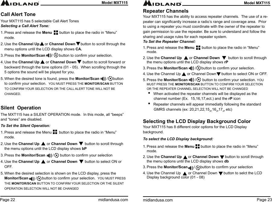 Page 23midlandusa.comModel MXT115Page 22 midlandusa.comModel MXT115Call Alert ToneYour MXT115 has 5 selectable Call Alert TonesSelecting a Call Alert Tone:1. Press and release the Menu       button to place the radio in “Menu” mode.2. Use the Channel Up     or Channel Down     button to scroll through the menu options until the LCD display shows CA.3. Press the Monitor/Scan      /      button to conrm your selection.4. Use the Channel Up      or Channel Down      button to scroll forward or backward through the tone options (01 - 05).  When scrolling through the 5 options the sound will be played for you.5. When the desired tone is found, press the Monitor/Scan       /     button to conrm your selection.  YOU MUST PRESS THE MONITOR/SCAN BUTTON TO CONFIRM YOUR SELECTION OR THE CALL ALERT TONE WILL NOT BE CHANGED.Silent  OperationThe MXT115 has a SILENT OPERATION mode.  In this mode, all “beeps” and “tones” are disabled.To Set the Silent Operation:1. Press and release the Menu       button to place the radio in “Menu” mode.2. Use the Channel Up       or Channel Down       button to scroll through the menu options until the LCD display shows bP3. Press the Monitor/Scan       /      button to conrm your selection4. Use the Channel Up       or Channel Down       button to select ON or OFF.5. When the desired selection is shown on the LCD display, press the Monitor/Scan       /     button to conrm your selection.  YOU MUST PRESS THE MONITOR/SCAN BUTTON TO CONFIRM YOUR SELECTION OR THE SILENT OPERATION SELECTION WILL NOT BE CHANGEDRepeater ChannelsYour MXT115 has the ability to access repeater channels.  The use of a re-peater can signicantly increase a radio’s range and coverage area.  Prior to using a repeater you must coordinate with the owner of the repeater to gain permission to use the repeater. Be sure to understand and follow the sharing and usage rules for each repeater system.To Set the Repeater Channel:1. Press and release the Menu       button to place the radio in “Menu” mode.2. Use the Channel Up       or Channel Down        button to scroll through the menu options until the LCD display shows rP3. Press the Monitor/Scan       /     button to conrm your selection.4. Use the Channel Up      or Channel Down     button to select ON or OFF.5. Press the Monitor/Scan       /      button to conrm your selection. YOU MUST PRESS THE MONITOR/SCAN BUTTON TO CONFIRM YOUR SELECTION OR THE REPEATER CHANNEL SELECTION WILL NOT BE CHANGED ▪When activated the repeater channels will be displayed as the channel number (Ex.  15,16,17,ect.) and the rP icon ▪Repeater channels will appear immediatly following the standard GMRS channels (ex: 20,21,22,15r P, 16rP17rP etc)Selecting the LCD Display Background ColorYour MXT115 has 8 dierent color options for the LCD Display background.To select the LCD Display background:1. Press and release the Menu      button to place the radio in “Menu” mode.2. Use the Channel Up      or Channel Down      button to scroll through the menu options until the LCD display shows db3. Press the Monitor/Scan      /     button to conrm your selection4. Use the Channel Up       or Channel Down      button to selct the LCD Display background color (01 - 08)