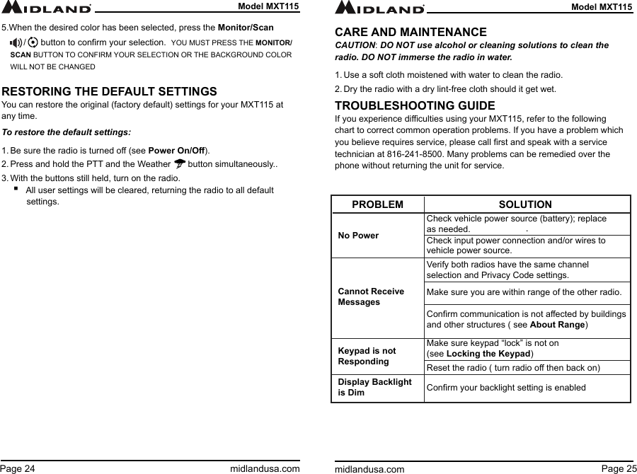 Page 25midlandusa.comModel MXT115Page 24 midlandusa.comModel MXT1155.When the desired color has been selected, press the Monitor/Scan         /      button to conrm your selection.  YOU MUST PRESS THE MONITOR/SCAN BUTTON TO CONFIRM YOUR SELECTION OR THE BACKGROUND COLOR WILL NOT BE CHANGEDRESTORING THE DEFAULT SETTINGSYou can restore the original (factory default) settings for your MXT115 at any time.To restore the default settings:1. Be sure the radio is turned o (see Power On/O).2. Press and hold the PTT and the Weather       button simultaneously..3. With the buttons still held, turn on the radio. ▪All user settings will be cleared, returning the radio to all default settings.CARE AND MAINTENANCECAUTION: DO NOT use alcohol or cleaning solutions to clean the radio. DO NOT immerse the radio in water.1. Use a soft cloth moistened with water to clean the radio.2. Dry the radio with a dry lint-free cloth should it get wet.TROUBLESHOOTING GUIDEIf you experience diculties using your MXT115, refer to the following chart to correct common operation problems. If you have a problem which you believe requires service, please call rst and speak with a service technician at 816-241-8500. Many problems can be remedied over the phone without returning the unit for service.  .               PROBLEMNo PowerCannot Receive  MessagesCheck vehicle power source (battery); replace as needed.Check input power connection and/or wires to vehicle power source.Verify both radios have the same channel selection and Privacy Code settings.Conrm communication is not aected by buildings and other structures ( see About Range)Make sure keypad “lock” is not on  (see Locking the Keypad)Conrm your backlight setting is enabledMake sure you are within range of the other radio.Reset the radio ( turn radio o then back on)Keypad is not RespondingDisplay Backlight is DimSOLUTION