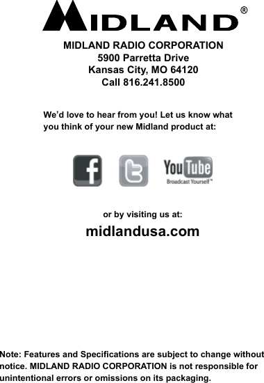    Note: Features and Specications are subject to change without notice. MIDLAND RADIO CORPORATION is not responsible for unintentional errors or omissions on its packaging.We’d love to hear from you! Let us know what you think of your new Midland product at:or by visiting us at:midlandusa.comMIDLAND RADIO CORPORATION5900 Parretta DriveKansas City, MO 64120Call 816.241.8500