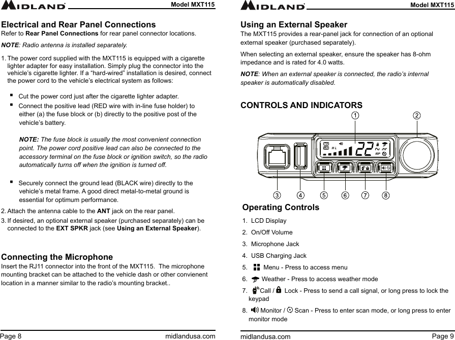 Page 9midlandusa.comModel MXT115Page 8 midlandusa.comModel MXT115Operating Controls1.  LCD Display2.  On/O Volume3.  Microphone Jack4.  USB Charging Jack5.         Menu - Press to access menu6.        Weather - Press to access weather mode7.       Call /    Lock - Press to send a call signal, or long press to lock the  keypad8.    Monitor /   Scan - Press to enter scan mode, or long press to enter monitor modeElectrical and Rear Panel ConnectionsRefer to Rear Panel Connections for rear panel connector locations.NOTE: Radio antenna is installed separately.1. The power cord supplied with the MXT115 is equipped with a cigarette lighter adapter for easy installation. Simply plug the connector into the vehicle’s cigarette lighter. If a “hard-wired” installation is desired, connect the power cord to the vehicle’s electrical system as follows:  ▪Cut the power cord just after the cigarette lighter adapter. ▪Connect the positive lead (RED wire with in-line fuse holder) to either (a) the fuse block or (b) directly to the positive post of the vehicle’s battery.   NOTE: The fuse block is usually the most convenient connection point. The power cord positive lead can also be connected to the accessory terminal on the fuse block or ignition switch, so the radio automatically turns o when the ignition is turned o.  ▪Securely connect the ground lead (BLACK wire) directly to the vehicle’s metal frame. A good direct metal-to-metal ground is  essential for optimum performance.2. Attach the antenna cable to the ANT jack on the rear panel.3. If desired, an optional external speaker (purchased separately) can be connected to the EXT SPKR jack (see Using an External Speaker).Connecting the MicrophoneInsert the RJ11 connector into the front of the MXT115.  The microphone mounting bracket can be attached to the vehicle dash or other convienent location in a manner similar to the radio’s mounting bracket..Using an External SpeakerThe MXT115 provides a rear-panel jack for connection of an optional external speaker (purchased separately).When selecting an external speaker, ensure the speaker has 8-ohm impedance and is rated for 4.0 watts.NOTE: When an external speaker is connected, the radio’s internal speaker is automatically disabled.CONTROLS AND INDICATORS