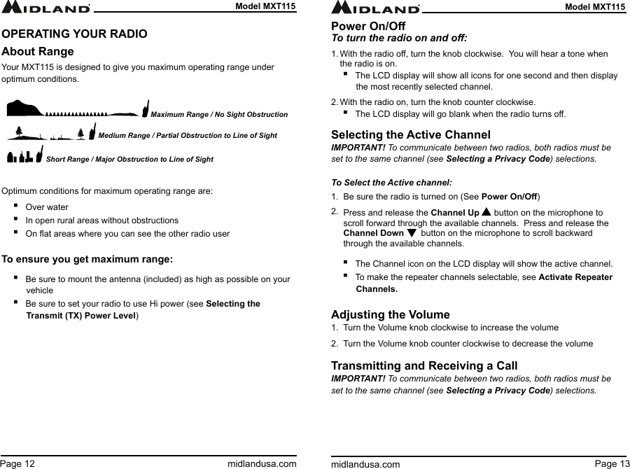 Page 13midlandusa.comModel MXT115Page 12 midlandusa.comModel MXT115OPERATING YOUR RADIOAbout RangeYour MXT115 is designed to give you maximum operating range under optimum conditions.Optimum conditions for maximum operating range are: ▪Over water ▪In open rural areas without obstructions ▪On at areas where you can see the other radio userTo ensure you get maximum range:  ▪Be sure to mount the antenna (included) as high as possible on your vehicle ▪Be sure to set your radio to use Hi power (see Selecting the  Transmit (TX) Power Level)Maximum Range / No Sight ObstructionMedium Range / Partial Obstruction to Line of SightShort Range / Major Obstruction to Line of SightPower On/OTo turn the radio on and o:1. With the radio o, turn the knob clockwise.  You will hear a tone when the radio is on. ▪The LCD display will show all icons for one second and then display the most recently selected channel.2. With the radio on, turn the knob counter clockwise. ▪The LCD display will go blank when the radio turns o.Selecting the Active ChannelIMPORTANT! To communicate between two radios, both radios must be set to the same channel (see Selecting a Privacy Code) selections.To Select the Active channel:1.  Be sure the radio is turned on (See Power On/O)2.  Press and release the Channel Up      button on the microphone to     scroll forward through the available channels.  Press and release the     Channel Down       button on the microphone to scroll backward       through the available channels.         ▪The Channel icon on the LCD display will show the active channel. ▪To make the repeater channels selectable, see Activate  Repeater         Channels.Adjusting the Volume1.  Turn the Volume knob clockwise to increase the volume2.  Turn the Volume knob counter clockwise to decrease the volumeTransmitting and Receiving a CallIMPORTANT! To communicate between two radios, both radios must be set to the same channel (see Selecting a Privacy Code) selections.