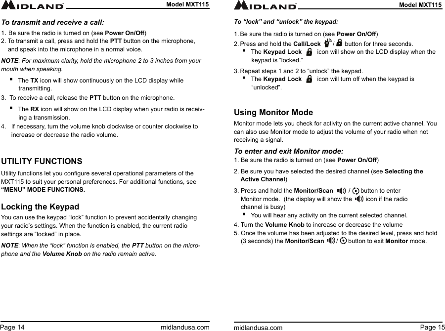 Page 15midlandusa.comModel MXT115Page 14 midlandusa.comModel MXT115To transmit and receive a call: 1. Be sure the radio is turned on (see Power On/O)2. To transmit a call, press and hold the PTT button on the microphone,      and speak into the microphone in a normal voice.NOTE: For maximum clarity, hold the microphone 2 to 3 inches from your mouth when speaking. ▪The TX icon will show continuously on the LCD display while transmitting.3.  To receive a call, release the PTT button on the microphone. ▪The RX icon will show on the LCD display when your radio is receiv-ing a transmission.4.   If necessary, turn the volume knob clockwise or counter clockwise to        increase or decrease the radio volume.UTILITY FUNCTIONSUtility functions let you congure several operational parameters of the MXT115 to suit your personal preferences. For additional functions, see “MENU” MODE FUNCTIONS.Locking the KeypadYou can use the keypad “lock” function to prevent accidentally changing your radio’s settings. When the function is enabled, the current radio settings are “locked” in place.NOTE: When the “lock” function is enabled, the PTT button on the micro-phone and the Volume Knob on the radio remain active. To “lock” and “unlock” the keypad:1. Be sure the radio is turned on (see Power On/O)2. Press and hold the Call/Lock       /      button for three seconds. ▪The Keypad Lock         icon will show on the LCD display when the keypad is “locked.”3. Repeat steps 1 and 2 to “unlock” the keypad. ▪The Keypad Lock         icon will turn o when the keypad is “unlocked”.Using Monitor ModeMonitor mode lets you check for activity on the current active channel. You can also use Monitor mode to adjust the volume of your radio when not receiving a signal.To enter and exit Monitor mode:1. Be sure the radio is turned on (see Power On/O)2. Be sure you have selected the desired channel (see Selecting the      Active Channel)3. Press and hold the Monitor/Scan         /      button to enter      Monitor mode.  (the display will show the        icon if the radio       channel is busy) ▪You will hear any activity on the current selected channel.4. Turn the Volume Knob to increase or decrease the volume5. Once the volume has been adjusted to the desired level, press and hold      (3 seconds) the Monitor/Scan       /      button to exit Monitor mode. 