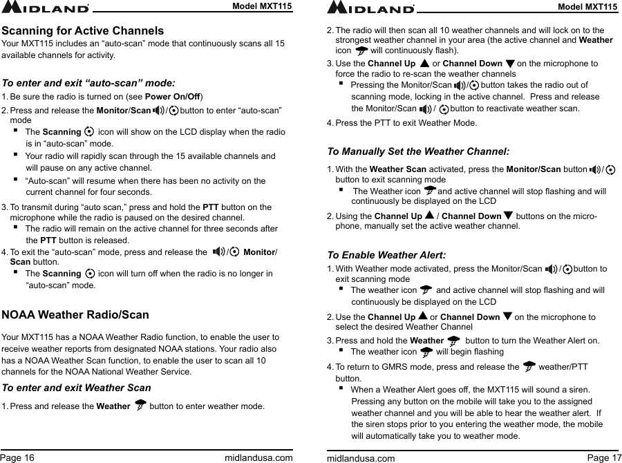 Page 17midlandusa.comModel MXT115Page 16 midlandusa.comModel MXT115Scanning for Active ChannelsYour MXT115 includes an “auto-scan” mode that continuously scans all 15 available channels for activity. To enter and exit “auto-scan” mode:1. Be sure the radio is turned on (see Power On/O)2. Press and release the Monitor/Scan      /     button to enter “auto-scan” mode ▪The Scanning       icon will show on the LCD display when the radio is in “auto-scan” mode. ▪Your radio will rapidly scan through the 15 available channels and will pause on any active channel. ▪“Auto-scan” will resume when there has been no activity on the current channel for four seconds.3. To transmit during “auto scan,” press and hold the PTT button on the microphone while the radio is paused on the desired channel. ▪The radio will remain on the active channel for three seconds after the PTT button is released.4. To exit the “auto-scan” mode, press and release the        /      Monitor/Scan button. ▪The Scanning       icon will turn o when the radio is no longer in “auto-scan” mode.NOAA Weather Radio/ScanYour MXT115 has a NOAA Weather Radio function, to enable the user to receive weather reports from designated NOAA stations. Your radio also has a NOAA Weather Scan function, to enable the user to scan all 10 channels for the NOAA National Weather Service.To enter and exit Weather Scan1. Press and release the Weather        button to enter weather mode. 2. The radio will then scan all 10 weather channels and will lock on to the  strongest weather channel in your area (the active channel and Weather icon        will continuously ash).3. Use the Channel Up       or Channel Down      on the microphone to force the radio to re-scan the weather channels ▪Pressing the Monitor/Scan      /     button takes the radio out of scanning mode, locking in the active channel.  Press and release the Monitor/Scan       /      button to reactivate weather scan.4. Press the PTT to exit Weather Mode.To Manually Set the Weather Channel:1. With the Weather Scan activated, press the Monitor/Scan button      /     button to exit scanning mode ▪ The Weather icon       and active channel will stop ashing and will continuously be displayed on the LCD2. Using the Channel Up      / Channel Down      buttons on the micro-phone, manually set the active weather channel.To Enable Weather Alert:1. With Weather mode activated, press the Monitor/Scan       /     button to exit scanning mode ▪The weather icon        and active channel will stop ashing and will continuously be displayed on the LCD2. Use the Channel Up      or Channel Down      on the microphone to select the desired Weather Channel3. Press and hold the Weather         button to turn the Weather Alert on. ▪The weather icon        will begin ashing4. To return to GMRS mode, press and release the        weather/PTT button. ▪When a Weather Alert goes o, the MXT115 will sound a siren. Pressing any button on the mobile will take you to the assigned weather channel and you will be able to hear the weather alert.  If the siren stops prior to you entering the weather mode, the mobile will automatically take you to weather mode.