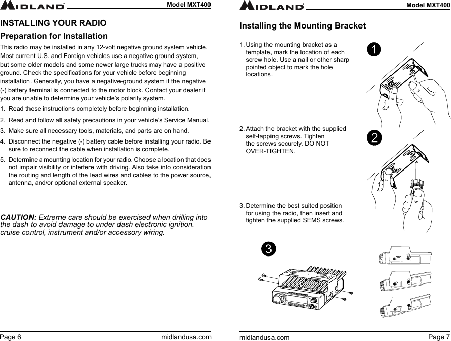 Page 7midlandusa.comModel MXT400Page 6 midlandusa.comModel MXT400INSTALLING YOUR RADIOPreparation for InstallationThis radio may be installed in any 12-volt negative ground system vehicle. Most current U.S. and Foreign vehicles use a negative ground system, but some older models and some newer large trucks may have a positive ground. Check the specications for your vehicle before beginning installation. Generally, you have a negative-ground system if the negative (-) battery terminal is connected to the motor block. Contact your dealer if you are unable to determine your vehicle’s polarity system.1.  Read these instructions completely before beginning installation.2.  Read and follow all safety precautions in your vehicle’s Service Manual.3.  Make sure all necessary tools, materials, and parts are on hand.4.  Disconnect the negative (-) battery cable before installing your radio. Be sure to reconnect the cable when installation is complete.5.  Determine a mounting location for your radio. Choose a location that does not impair visibility or interfere with driving. Also take into consideration the routing and length of the lead wires and cables to the power source, antenna, and/or optional external speaker.CAUTION: Extreme care should be exercised when drilling into the dash to avoid damage to under dash electronic ignition, cruise control, instrument and/or accessory wiring.1. Using the mounting bracket as a template, mark the location of each screw hole. Use a nail or other sharp pointed object to mark the hole locations.      2. Attach the bracket with the supplied self-tapping screws. Tighten the screws securely. DO NOT OVER-TIGHTEN.      3. Determine the best suited position for using the radio, then insert and tighten the supplied SEMS screws.Installing the Mounting Bracket