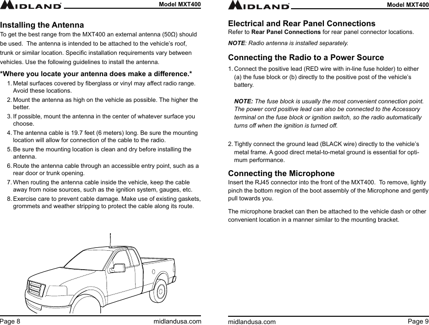 Page 9midlandusa.comModel MXT400Page 8 midlandusa.comModel MXT400Installing the AntennaTo get the best range from the MXT400 an external antenna (50Ω) should be used.  The antenna is intended to be attached to the vehicle’s roof, trunk or similar location. Specic installation requirements vary between vehicles. Use the following guidelines to install the antenna.*Where you locate your antenna does make a dierence.*1. Metal surfaces covered by berglass or vinyl may aect radio range. Avoid these locations.2. Mount the antenna as high on the vehicle as possible. The higher the better.3. If possible, mount the antenna in the center of whatever surface you choose.4. The antenna cable is 19.7 feet (6 meters) long. Be sure the mounting location will allow for connection of the cable to the radio.5. Be sure the mounting location is clean and dry before installing the antenna.6. Route the antenna cable through an accessible entry point, such as a rear door or trunk opening.7. When routing the antenna cable inside the vehicle, keep the cable away from noise sources, such as the ignition system, gauges, etc.8. Exercise care to prevent cable damage. Make use of existing gaskets, grommets and weather stripping to protect the cable along its route.   Electrical and Rear Panel ConnectionsRefer to Rear Panel Connections for rear panel connector locations.NOTE: Radio antenna is installed separately.Connecting the Radio to a Power Source1. Connect the positive lead (RED wire with in-line fuse holder) to either  (a) the fuse block or (b) directly to the positive post of the vehicle’s battery.   NOTE: The fuse block is usually the most convenient connection point. The power cord positive lead can also be connected to the Accessory terminal on the fuse block or ignition switch, so the radio automatically turns o when the ignition is turned o. 2. Tightly connect the ground lead (BLACK wire) directly to the vehicle’s metal frame. A good direct metal-to-metal ground is essential for opti-mum performance.Connecting the MicrophoneInsert the RJ45 connector into the front of the MXT400.  To remove, lightly pinch the bottom region of the boot assembly of the Microphone and gently pull towards you.      The microphone bracket can then be attached to the vehicle dash or other convenient location in a manner similar to the mounting bracket.