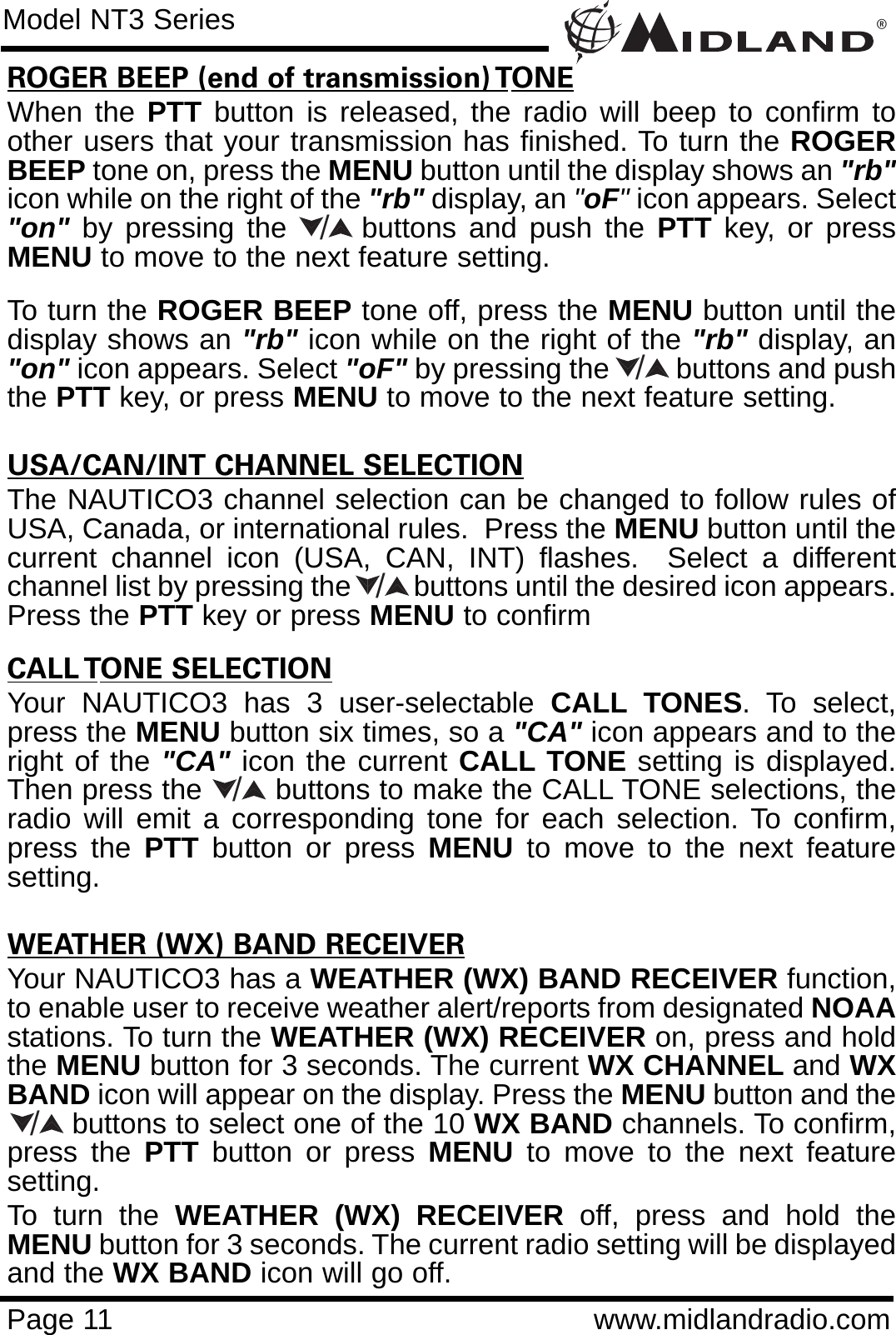 ®Page 11 www.midlandradio.comROGER BEEP (end of transmission) TONEWhen the PTT button is released, the radio will beep to confirm toother users that your transmission has finished. To turn the ROGERBEEP tone on, press the MENU button until the display shows an &quot;rb&quot;icon while on the right of the &quot;rb&quot; display, an &quot;oF&quot;icon appears. Select&quot;on&quot; by pressing the      buttons and push the PTT key, or pressMENU to move to the next feature setting.To turn the ROGER BEEP tone off, press the MENU button until thedisplay shows an &quot;rb&quot; icon while on the right of the &quot;rb&quot; display, an&quot;on&quot; icon appears. Select &quot;oF&quot; by pressing the         buttons and pushthe PTT key, or press MENU to move to the next feature setting.USA/CAN/INT CHANNEL SELECTIONThe NAUTICO3 channel selection can be changed to follow rules ofUSA, Canada, or international rules.  Press the MENU button until thecurrent channel icon (USA, CAN, INT) flashes.  Select a differentchannel list by pressing the         buttons until the desired icon appears.Press the PTT key or press MENU to confirmCALL TONE SELECTIONYour NAUTICO3 has 3 user-selectable CALL TONES. To select,press the MENU button six times, so a &quot;CA&quot; icon appears and to theright of the &quot;CA&quot; icon the current CALL TONE setting is displayed.Then press the        buttons to make the CALL TONE selections, theradio will emit a corresponding tone for each selection. To confirm,press the PTT button or press MENU to move to the next featuresetting.WEATHER (WX) BAND RECEIVERYour NAUTICO3 has a WEATHER (WX) BAND RECEIVER function,to enable user to receive weather alert/reports from designated NOAAstations. To turn the WEATHER (WX) RECEIVER on, press and holdthe MENU button for 3 seconds. The current WX CHANNEL and WXBAND icon will appear on the display. Press the MENU button and thebuttons to select one of the 10 WX BAND channels. To confirm,press the PTT button or press MENU to move to the next featuresetting. To turn the WEATHER (WX) RECEIVER off, press and hold theMENU button for 3 seconds. The current radio setting will be displayedand the WX BAND icon will go off.Model NT3 Series/////
