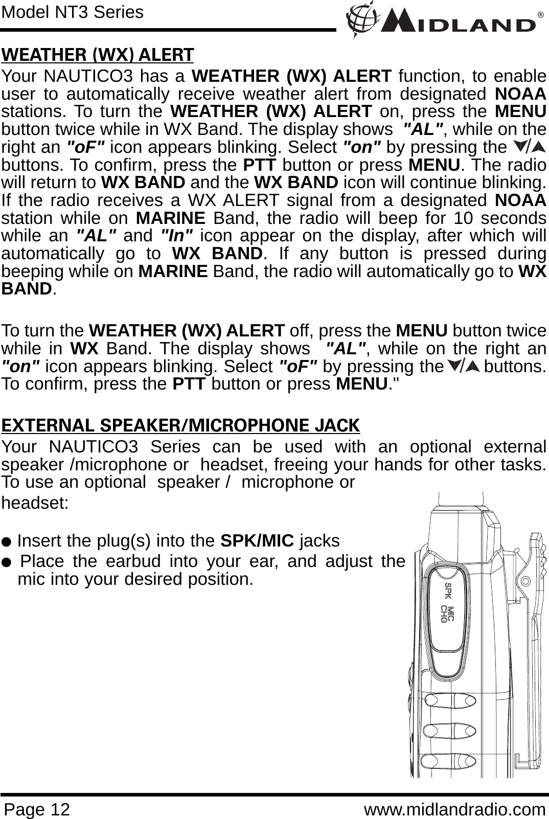 ®Page 12 www.midlandradio.comWEATHER (WX) ALERTYour NAUTICO3 has a WEATHER (WX) ALERT function, to enableuser to automatically receive weather alert from designated NOAAstations. To turn the WEATHER (WX) ALERT on, press the MENUbutton twice while in WX Band. The display shows  &quot;AL&quot;, while on theright an &quot;oF&quot; icon appears blinking. Select &quot;on&quot; by pressing the      buttons. To confirm, press the PTT button or press MENU. The radiowill return to WX BAND and the WX BAND icon will continue blinking.If the radio receives a WX ALERT signal from a designated NOAAstation while on MARINE Band, the radio will beep for 10 secondswhile an &quot;AL&quot; and &quot;In&quot; icon appear on the display, after which willautomatically go to WX BAND. If any button is pressed duringbeeping while on MARINE Band, the radio will automatically go to WXBAND.To turn the WEATHER (WX) ALERT off, press the MENU button twicewhile in WX Band. The display shows  &quot;AL&quot;, while on the right an&quot;on&quot; icon appears blinking. Select &quot;oF&quot; by pressing the       buttons.To confirm, press the PTT button or press MENU.&quot;EXTERNAL SPEAKER/MICROPHONE JACKYour NAUTICO3 Series can be used with an optional externalspeaker /microphone or  headset, freeing your hands for other tasks.To use an optional  speaker /  microphone or headset:lInsert the plug(s) into the SPK/MIC jackslPlace the earbud into your ear, and adjust themic into your desired position.Model NT3 Series//