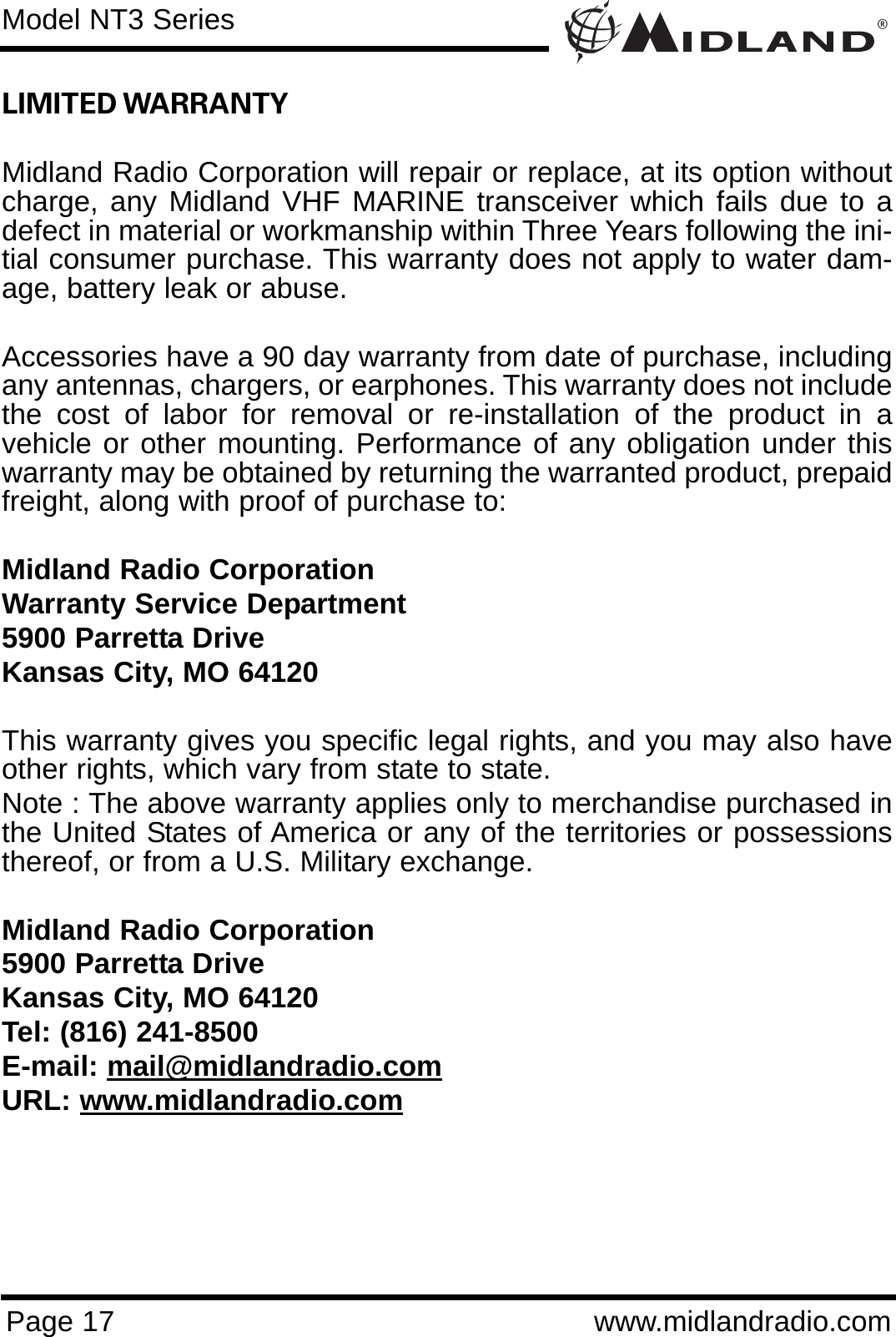 ®Page 17 www.midlandradio.comLIMITED WARRANTY Midland Radio Corporation will repair or replace, at its option withoutcharge, any Midland VHF MARINE transceiver which fails due to adefect in material or workmanship within Three Years following the ini-tial consumer purchase. This warranty does not apply to water dam-age, battery leak or abuse.Accessories have a 90 day warranty from date of purchase, includingany antennas, chargers, or earphones. This warranty does not includethe cost of labor for removal or re-installation of the product in avehicle or other mounting. Performance of any obligation under thiswarranty may be obtained by returning the warranted product, prepaidfreight, along with proof of purchase to:Midland Radio CorporationWarranty Service Department5900 Parretta DriveKansas City, MO 64120This warranty gives you specific legal rights, and you may also haveother rights, which vary from state to state.Note : The above warranty applies only to merchandise purchased inthe United States of America or any of the territories or possessionsthereof, or from a U.S. Military exchange.Midland Radio Corporation5900 Parretta DriveKansas City, MO 64120Tel: (816) 241-8500E-mail: mail@midlandradio.comURL: www.midlandradio.comModel NT3 Series