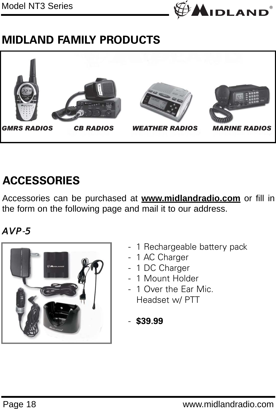 ®Page 18 www.midlandradio.comModel NT3 SeriesGMRS RADIOS CB RADIOS WEATHER RADIOS MARINE RADIOSACCESSORIESAccessories can be purchased at www.midlandradio.com or fill inthe form on the following page and mail it to our address.AAVVPP-55-  1 Rechargeable battery pack-  1 AC Charger-  1 DC Charger-  1 Mount Holder-  1 Over the Ear Mic. Headset w/ PTT  -  $39.99MIDLAND FAMILY PRODUCTS