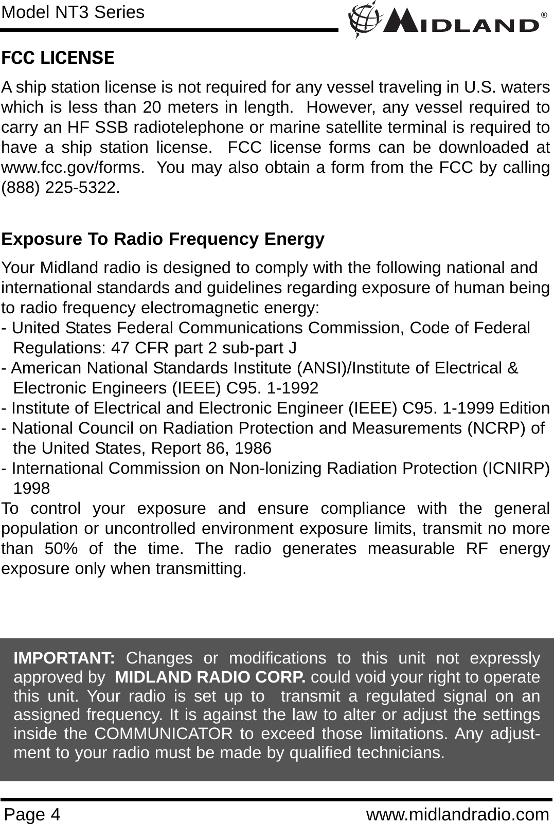 ®Page 4 www.midlandradio.comFCC LICENSEA ship station license is not required for any vessel traveling in U.S. waterswhich is less than 20 meters in length.  However, any vessel required tocarry an HF SSB radiotelephone or marine satellite terminal is required tohave a ship station license.  FCC license forms can be downloaded atwww.fcc.gov/forms.  You may also obtain a form from the FCC by calling(888) 225-5322.Exposure To Radio Frequency EnergyYour Midland radio is designed to comply with the following national and international standards and guidelines regarding exposure of human beingto radio frequency electromagnetic energy:- United States Federal Communications Commission, Code of Federal Regulations: 47 CFR part 2 sub-part J- American National Standards Institute (ANSI)/Institute of Electrical &amp; Electronic Engineers (IEEE) C95. 1-1992- Institute of Electrical and Electronic Engineer (IEEE) C95. 1-1999 Edition- National Council on Radiation Protection and Measurements (NCRP) of the United States, Report 86, 1986- International Commission on Non-lonizing Radiation Protection (ICNIRP)1998To control your exposure and ensure compliance with the generalpopulation or uncontrolled environment exposure limits, transmit no morethan 50% of the time. The radio generates measurable RF energyexposure only when transmitting.Model NT3 SeriesIMPORTANT: Changes or modifications to this unit not expresslyapproved by  MIDLAND RADIO CORP. could void your right to operatethis unit. Your radio is set up to  transmit a regulated signal on anassigned frequency. It is against the law to alter or adjust the settingsinside the COMMUNICATOR to exceed those limitations. Any adjust-ment to your radio must be made by qualified technicians.