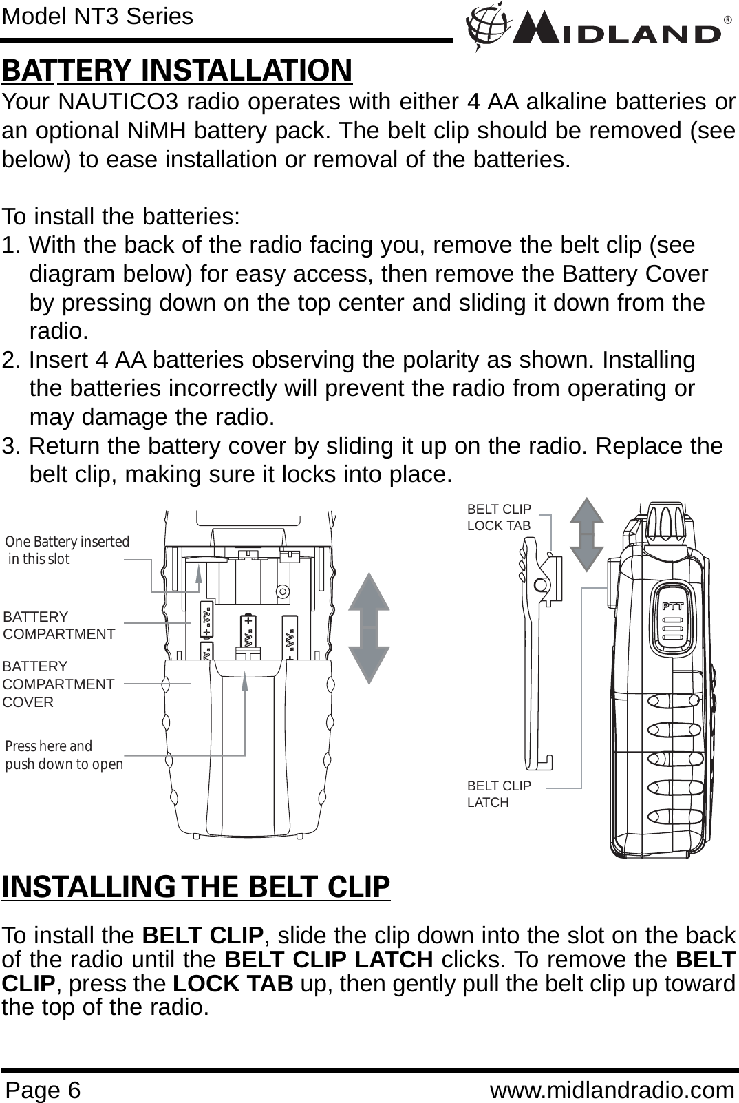 ®Page 6 www.midlandradio.comBATTERY INSTALLATIONYour NAUTICO3 radio operates with either 4 AA alkaline batteries oran optional NiMH battery pack. The belt clip should be removed (seebelow) to ease installation or removal of the batteries. To install the batteries:1. With the back of the radio facing you, remove the belt clip (see    diagram below) for easy access, then remove the Battery Coverby pressing down on the top center and sliding it down from the radio.2. Insert 4 AA batteries observing the polarity as shown. Installingthe batteries incorrectly will prevent the radio from operating ormay damage the radio.3. Return the battery cover by sliding it up on the radio. Replace the belt clip, making sure it locks into place.BATTERYCOMPARTMENTBATTERYCOMPARTMENTCOVEROne Battery inserted  in this slotPress here and push down to openModel NT3 SeriesINSTALLING THE BELT CLIPTo install the BELT CLIP, slide the clip down into the slot on the backof the radio until the BELT CLIP LATCH clicks. To remove the BELTCLIP, press the LOCK TAB up, then gently pull the belt clip up towardthe top of the radio.BELT CLIPLOCK TABBELT CLIP LATCH