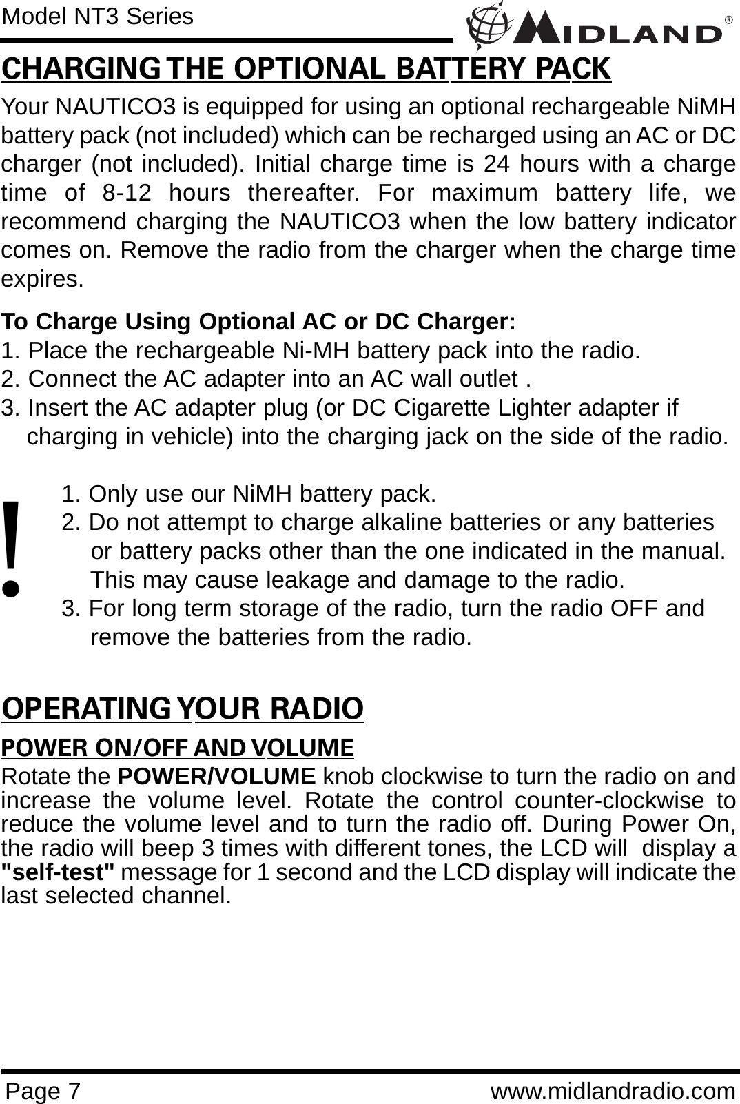®Page 7 www.midlandradio.comCHARGING THE OPTIONAL BATTERY PACKYour NAUTICO3 is equipped for using an optional rechargeable NiMHbattery pack (not included) which can be recharged using an AC or DCcharger (not included). Initial charge time is 24 hours with a chargetime of 8-12 hours thereafter. For maximum battery life, werecommend charging the NAUTICO3 when the low battery indicatorcomes on. Remove the radio from the charger when the charge timeexpires.To Charge Using Optional AC or DC Charger:1. Place the rechargeable Ni-MH battery pack into the radio.2. Connect the AC adapter into an AC wall outlet .3. Insert the AC adapter plug (or DC Cigarette Lighter adapter if   charging in vehicle) into the charging jack on the side of the radio.1. Only use our NiMH battery pack.2. Do not attempt to charge alkaline batteries or any batteries or battery packs other than the one indicated in the manual. This may cause leakage and damage to the radio.3. For long term storage of the radio, turn the radio OFF and remove the batteries from the radio.POWER ON/OFF AND VOLUMERotate the POWER/VOLUME knob clockwise to turn the radio on andincrease the volume level. Rotate the control counter-clockwise toreduce the volume level and to turn the radio off. During Power On,the radio will beep 3 times with different tones, the LCD will  display a&quot;self-test&quot; message for 1 second and the LCD display will indicate thelast selected channel.Model NT3 Series!OPERATING YOUR RADIO