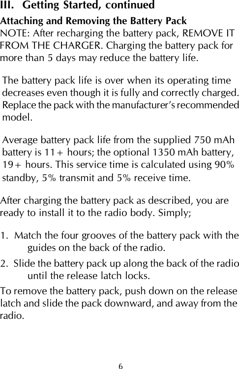 III.  Getting Started, continuedAttaching and Removing the Battery PackNOTE: After recharging the battery pack, REMOVE ITFROM THE CHARGER. Charging the battery pack formore than 5 days may reduce the battery life.The battery pack life is over when its operating timedecreases even though it is fully and correctly charged.Replace the pack with the manufacturer’s recommendedmodel.Average battery pack life from the supplied 750 mAhbattery is 11+ hours; the optional 1350 mAh battery,19+ hours. This service time is calculated using 90%standby, 5% transmit and 5% receive time.After charging the battery pack as described, you areready to install it to the radio body. Simply;1.  Match the four grooves of the battery pack with theguides on the back of the radio.2.  Slide the battery pack up along the back of the radiountil the release latch locks.To remove the battery pack, push down on the releaselatch and slide the pack downward, and away from theradio.6