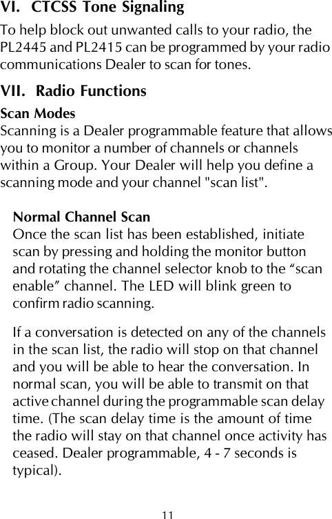 11VI.  CTCSS Tone SignalingTo help block out unwanted calls to your radio, thePL2445 and PL2415 can be programmed by your radiocommunications Dealer to scan for tones.VII.  Radio FunctionsScan ModesScanning is a Dealer programmable feature that allowsyou to monitor a number of channels or channelswithin a Group. Your Dealer will help you define ascanning mode and your channel &quot;scan list&quot;.Normal Channel ScanOnce the scan list has been established, initiatescan by pressing and holding the monitor buttonand rotating the channel selector knob to the “scanenable” channel. The LED will blink green toconfirm radio scanning.If a conversation is detected on any of the channelsin the scan list, the radio will stop on that channeland you will be able to hear the conversation. Innormal scan, you will be able to transmit on thatactive channel during the programmable scan delaytime. (The scan delay time is the amount of timethe radio will stay on that channel once activity hasceased. Dealer programmable, 4 - 7 seconds istypical).