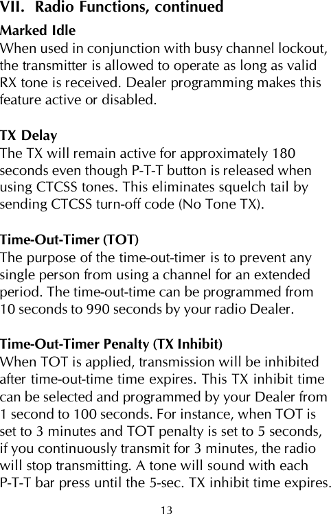 VII.  Radio Functions, continuedMarked IdleWhen used in conjunction with busy channel lockout,the transmitter is allowed to operate as long as validRX tone is received. Dealer programming makes thisfeature active or disabled.TX DelayThe TX will remain active for approximately 180seconds even though P-T-T button is released whenusing CTCSS tones. This eliminates squelch tail bysending CTCSS turn-off code (No Tone TX).Time-Out-Timer (TOT)The purpose of the time-out-timer is to prevent anysingle person from using a channel for an extendedperiod. The time-out-time can be programmed from10 seconds to 990 seconds by your radio Dealer.Time-Out-Timer Penalty (TX Inhibit)When TOT is applied, transmission will be inhibitedafter time-out-time time expires. This TX inhibit timecan be selected and programmed by your Dealer from1 second to 100 seconds. For instance, when TOT isset to 3 minutes and TOT penalty is set to 5 seconds,if you continuously transmit for 3 minutes, the radiowill stop transmitting. A tone will sound with eachP-T-T bar press until the 5-sec. TX inhibit time expires.13