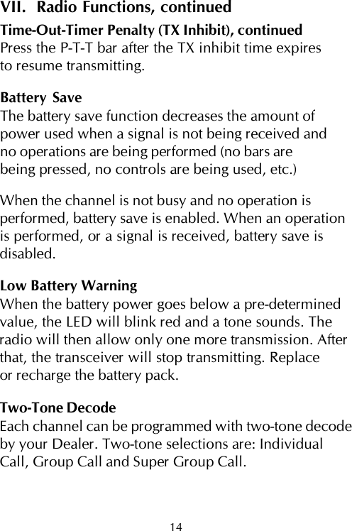 14VII.  Radio Functions, continuedTime-Out-Timer Penalty (TX Inhibit), continuedPress the P-T-T bar after the TX inhibit time expiresto resume transmitting.Battery SaveThe battery save function decreases the amount ofpower used when a signal is not being received andno operations are being performed (no bars arebeing pressed, no controls are being used, etc.)When the channel is not busy and no operation isperformed, battery save is enabled. When an operationis performed, or a signal is received, battery save isdisabled.Low Battery WarningWhen the battery power goes below a pre-determinedvalue, the LED will blink red and a tone sounds. Theradio will then allow only one more transmission. Afterthat, the transceiver will stop transmitting. Replaceor recharge the battery pack.Two-Tone DecodeEach channel can be programmed with two-tone decodeby your Dealer. Two-tone selections are: IndividualCall, Group Call and Super Group Call.