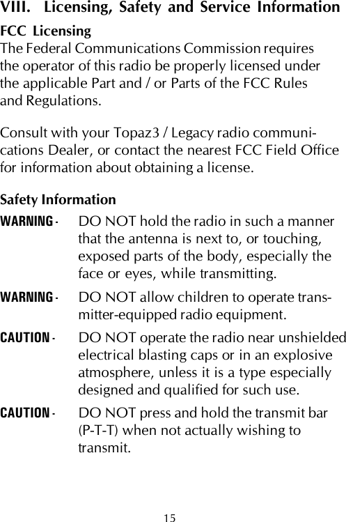 15VIII.  Licensing, Safety and Service InformationFCC LicensingThe Federal Communications Commission requiresthe operator of this radio be properly licensed underthe applicable Part and / or Parts of the FCC Rulesand Regulations.Consult with your Topaz3 / Legacy radio communi-cations Dealer, or contact the nearest FCC Field Officefor information about obtaining a license.Safety InformationWARNING - DO NOT hold the radio in such a mannerthat the antenna is next to, or touching,exposed parts of the body, especially theface or eyes, while transmitting.WARNING - DO NOT allow children to operate trans-mitter-equipped radio equipment.CAUTION - DO NOT operate the radio near unshieldedelectrical blasting caps or in an explosiveatmosphere, unless it is a type especiallydesigned and qualified for such use.CAUTION - DO NOT press and hold the transmit bar(P-T-T) when not actually wishing totransmit.