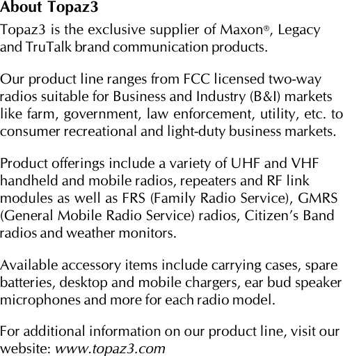 About Topaz3Topaz3 is the exclusive supplier of Maxon®, Legacyand TruTalk brand communication products.Our product line ranges from FCC licensed two-wayradios suitable for Business and Industry (B&amp;I) marketslike farm, government, law enforcement, utility, etc. toconsumer recreational and light-duty business markets.Product offerings include a variety of UHF and VHFhandheld and mobile radios, repeaters and RF linkmodules as well as FRS (Family Radio Service), GMRS(General Mobile Radio Service) radios, Citizen’s Bandradios and weather monitors.Available accessory items include carrying cases, sparebatteries, desktop and mobile chargers, ear bud speakermicrophones and more for each radio model.For additional information on our product line, visit ourwebsite: www.topaz3.com