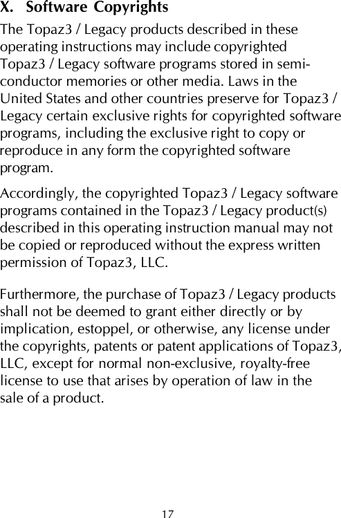 17X.  Software CopyrightsThe Topaz3 / Legacy products described in theseoperating instructions may include copyrightedTopaz3 / Legacy software programs stored in semi-conductor memories or other media. Laws in theUnited States and other countries preserve for Topaz3 /Legacy certain exclusive rights for copyrighted softwareprograms, including the exclusive right to copy orreproduce in any form the copyrighted softwareprogram.Accordingly, the copyrighted Topaz3 / Legacy softwareprograms contained in the Topaz3 / Legacy product(s)described in this operating instruction manual may notbe copied or reproduced without the express writtenpermission of Topaz3, LLC.Furthermore, the purchase of Topaz3 / Legacy productsshall not be deemed to grant either directly or byimplication, estoppel, or otherwise, any license underthe copyrights, patents or patent applications of Topaz3,LLC, except for normal non-exclusive, royalty-freelicense to use that arises by operation of law in thesale of a product.