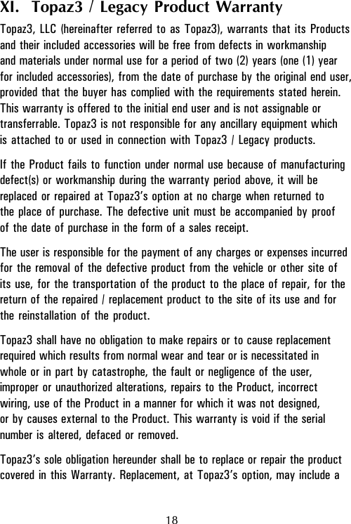 18XI.  Topaz3 / Legacy Product WarrantyTopaz3, LLC (hereinafter referred to as Topaz3), warrants that its Productsand their included accessories will be free from defects in workmanshipand materials under normal use for a period of two (2) years (one (1) yearfor included accessories), from the date of purchase by the original end user,provided that the buyer has complied with the requirements stated herein.This warranty is offered to the initial end user and is not assignable ortransferrable. Topaz3 is not responsible for any ancillary equipment whichis attached to or used in connection with Topaz3 / Legacy products.If the Product fails to function under normal use because of manufacturingdefect(s) or workmanship during the warranty period above, it will bereplaced or repaired at Topaz3’s option at no charge when returned tothe place of purchase. The defective unit must be accompanied by proofof the date of purchase in the form of a sales receipt.The user is responsible for the payment of any charges or expenses incurredfor the removal of the defective product from the vehicle or other site ofits use, for the transportation of the product to the place of repair, for thereturn of the repaired / replacement product to the site of its use and forthe reinstallation of the product.Topaz3 shall have no obligation to make repairs or to cause replacementrequired which results from normal wear and tear or is necessitated inwhole or in part by catastrophe, the fault or negligence of the user,improper or unauthorized alterations, repairs to the Product, incorrectwiring, use of the Product in a manner for which it was not designed,or by causes external to the Product. This warranty is void if the serialnumber is altered, defaced or removed.Topaz3’s sole obligation hereunder shall be to replace or repair the productcovered in this Warranty. Replacement, at Topaz3’s option, may include a