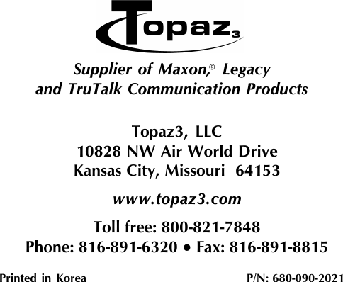 Topaz3, LLC10828 NW Air World DriveKansas City, Missouri  64153www.topaz3.comToll free: 800-821-7848Phone: 816-891-6320 • Fax: 816-891-8815Printed  in  Korea                           P/N: 680-090-2021Supplier of Maxon,  Legacyand TruTalk Communication Products®