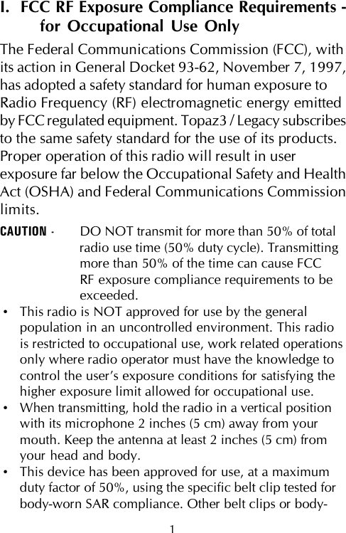 I.  FCC RF Exposure Compliance Requirements -for Occupational Use OnlyThe Federal Communications Commission (FCC), withits action in General Docket 93-62, November 7, 1997,has adopted a safety standard for human exposure toRadio Frequency (RF) electromagnetic energy emittedby FCC regulated equipment. Topaz3 / Legacy subscribesto the same safety standard for the use of its products.Proper operation of this radio will result in userexposure far below the Occupational Safety and HealthAct (OSHA) and Federal Communications Commissionlimits.CAUTION - DO NOT transmit for more than 50% of totalradio use time (50% duty cycle). Transmittingmore than 50% of the time can cause FCCRF exposure compliance requirements to beexceeded.•This radio is NOT approved for use by the generalpopulation in an uncontrolled environment. This radiois restricted to occupational use, work related operationsonly where radio operator must have the knowledge tocontrol the user’s exposure conditions for satisfying thehigher exposure limit allowed for occupational use.•When transmitting, hold the radio in a vertical positionwith its microphone 2 inches (5 cm) away from yourmouth. Keep the antenna at least 2 inches (5 cm) fromyour head and body.•This device has been approved for use, at a maximumduty factor of 50%, using the specific belt clip tested forbody-worn SAR compliance. Other belt clips or body-1