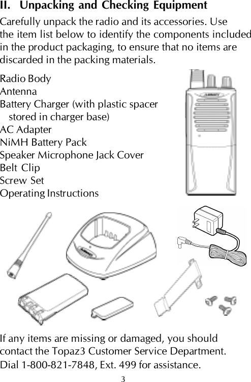 II.  Unpacking and Checking EquipmentCarefully unpack the radio and its accessories. Usethe item list below to identify the components includedin the product packaging, to ensure that no items arediscarded in the packing materials.Radio BodyAntennaBattery Charger (with plastic spacerstored in charger base)AC AdapterNiMH Battery PackSpeaker Microphone Jack CoverBelt ClipScrew SetOperating InstructionsIf any items are missing or damaged, you shouldcontact the Topaz3 Customer Service Department.Dial 1-800-821-7848, Ext. 499 for assistance.3