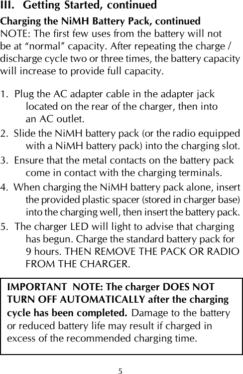 5III.  Getting Started, continuedCharging the NiMH Battery Pack, continuedNOTE: The first few uses from the battery will notbe at “normal” capacity. After repeating the charge /discharge cycle two or three times, the battery capacitywill increase to provide full capacity.1.  Plug the AC adapter cable in the adapter jacklocated on the rear of the charger, then intoan AC outlet.2.  Slide the NiMH battery pack (or the radio equippedwith a NiMH battery pack) into the charging slot.3.  Ensure that the metal contacts on the battery packcome in contact with the charging terminals.4.  When charging the NiMH battery pack alone, insertthe provided plastic spacer (stored in charger base)into the charging well, then insert the battery pack.5.  The charger LED will light to advise that charginghas begun. Charge the standard battery pack for9 hours. THEN REMOVE THE PACK OR RADIOFROM THE CHARGER.IMPORTANT  NOTE: The charger DOES NOTTURN OFF AUTOMATICALLY after the chargingcycle has been completed. Damage to the batteryor reduced battery life may result if charged inexcess of the recommended charging time.