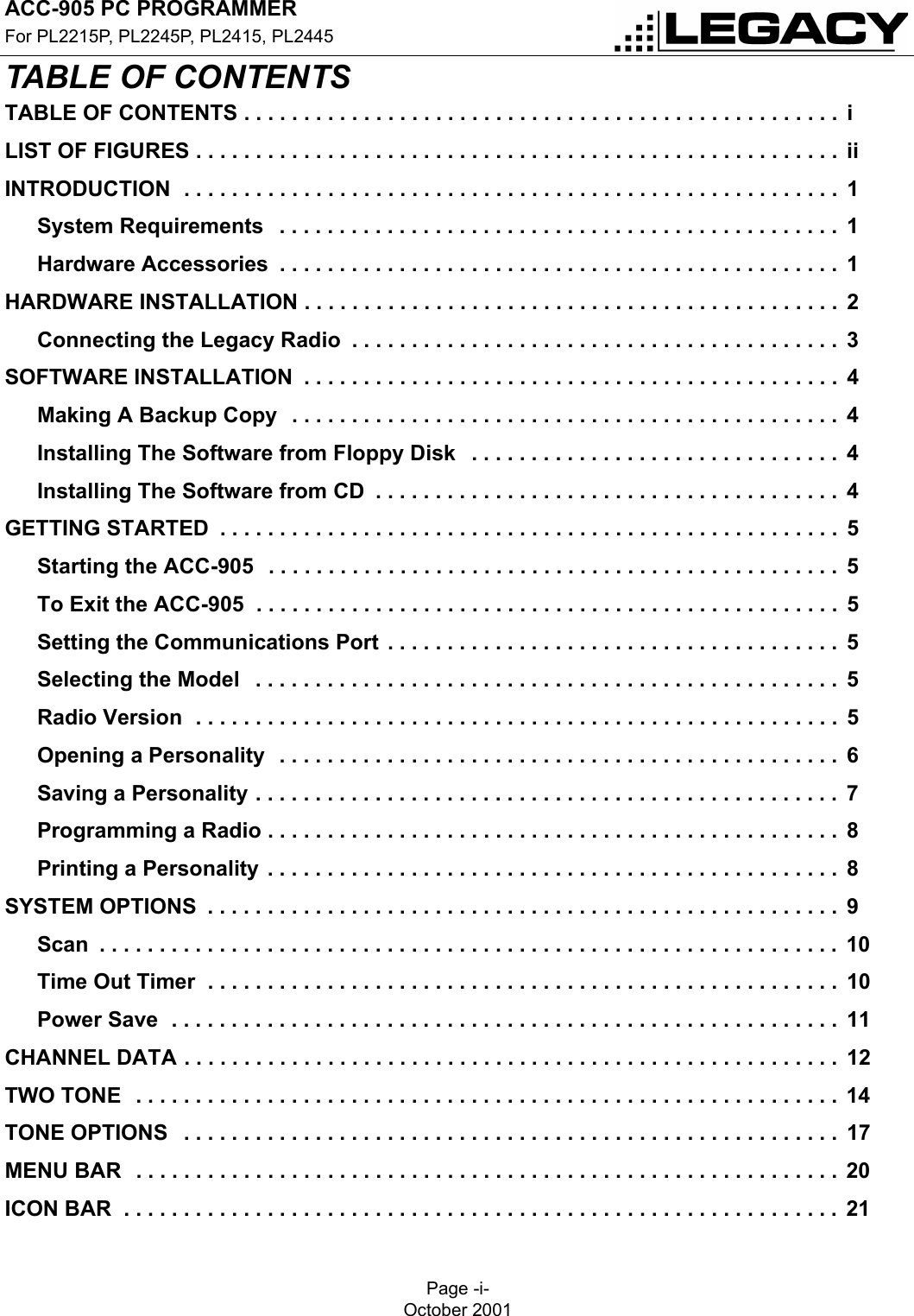 ACC-905 PC PROGRAMMERFor PL2215P, PL2245P, PL2415, PL2445Page -i-October 2001TABLE OF CONTENTSTABLE OF CONTENTSTABLE OF CONTENTS . . . . . . . . . . . . . . . . . . . . . . . . . . . . . . . . . . . . . . . . . . . . . . . . . .  iLIST OF FIGURES . . . . . . . . . . . . . . . . . . . . . . . . . . . . . . . . . . . . . . . . . . . . . . . . . . . . . .  iiINTRODUCTION  . . . . . . . . . . . . . . . . . . . . . . . . . . . . . . . . . . . . . . . . . . . . . . . . . . . . . . .  1System Requirements   . . . . . . . . . . . . . . . . . . . . . . . . . . . . . . . . . . . . . . . . . . . . . . .  1Hardware Accessories  . . . . . . . . . . . . . . . . . . . . . . . . . . . . . . . . . . . . . . . . . . . . . . .  1HARDWARE INSTALLATION . . . . . . . . . . . . . . . . . . . . . . . . . . . . . . . . . . . . . . . . . . . . .  2Connecting the Legacy Radio  . . . . . . . . . . . . . . . . . . . . . . . . . . . . . . . . . . . . . . . . .  3SOFTWARE INSTALLATION  . . . . . . . . . . . . . . . . . . . . . . . . . . . . . . . . . . . . . . . . . . . . .  4Making A Backup Copy  . . . . . . . . . . . . . . . . . . . . . . . . . . . . . . . . . . . . . . . . . . . . . .  4Installing The Software from Floppy Disk   . . . . . . . . . . . . . . . . . . . . . . . . . . . . . . .  4Installing The Software from CD  . . . . . . . . . . . . . . . . . . . . . . . . . . . . . . . . . . . . . . .  4GETTING STARTED  . . . . . . . . . . . . . . . . . . . . . . . . . . . . . . . . . . . . . . . . . . . . . . . . . . . .  5Starting the ACC-905  . . . . . . . . . . . . . . . . . . . . . . . . . . . . . . . . . . . . . . . . . . . . . . . .  5To Exit the ACC-905  . . . . . . . . . . . . . . . . . . . . . . . . . . . . . . . . . . . . . . . . . . . . . . . . .  5Setting the Communications Port . . . . . . . . . . . . . . . . . . . . . . . . . . . . . . . . . . . . . .  5Selecting the Model   . . . . . . . . . . . . . . . . . . . . . . . . . . . . . . . . . . . . . . . . . . . . . . . . .  5Radio Version  . . . . . . . . . . . . . . . . . . . . . . . . . . . . . . . . . . . . . . . . . . . . . . . . . . . . . .  5Opening a Personality  . . . . . . . . . . . . . . . . . . . . . . . . . . . . . . . . . . . . . . . . . . . . . . .  6Saving a Personality . . . . . . . . . . . . . . . . . . . . . . . . . . . . . . . . . . . . . . . . . . . . . . . . .  7Programming a Radio . . . . . . . . . . . . . . . . . . . . . . . . . . . . . . . . . . . . . . . . . . . . . . . .  8Printing a Personality . . . . . . . . . . . . . . . . . . . . . . . . . . . . . . . . . . . . . . . . . . . . . . . .  8SYSTEM OPTIONS  . . . . . . . . . . . . . . . . . . . . . . . . . . . . . . . . . . . . . . . . . . . . . . . . . . . . .  9Scan  . . . . . . . . . . . . . . . . . . . . . . . . . . . . . . . . . . . . . . . . . . . . . . . . . . . . . . . . . . . . . . 10Time Out Timer  . . . . . . . . . . . . . . . . . . . . . . . . . . . . . . . . . . . . . . . . . . . . . . . . . . . . .  10Power Save  . . . . . . . . . . . . . . . . . . . . . . . . . . . . . . . . . . . . . . . . . . . . . . . . . . . . . . . .  11CHANNEL DATA . . . . . . . . . . . . . . . . . . . . . . . . . . . . . . . . . . . . . . . . . . . . . . . . . . . . . . .  12TWO TONE  . . . . . . . . . . . . . . . . . . . . . . . . . . . . . . . . . . . . . . . . . . . . . . . . . . . . . . . . . . . 14TONE OPTIONS   . . . . . . . . . . . . . . . . . . . . . . . . . . . . . . . . . . . . . . . . . . . . . . . . . . . . . . .  17MENU BAR   . . . . . . . . . . . . . . . . . . . . . . . . . . . . . . . . . . . . . . . . . . . . . . . . . . . . . . . . . . . 20ICON BAR  . . . . . . . . . . . . . . . . . . . . . . . . . . . . . . . . . . . . . . . . . . . . . . . . . . . . . . . . . . . .  21