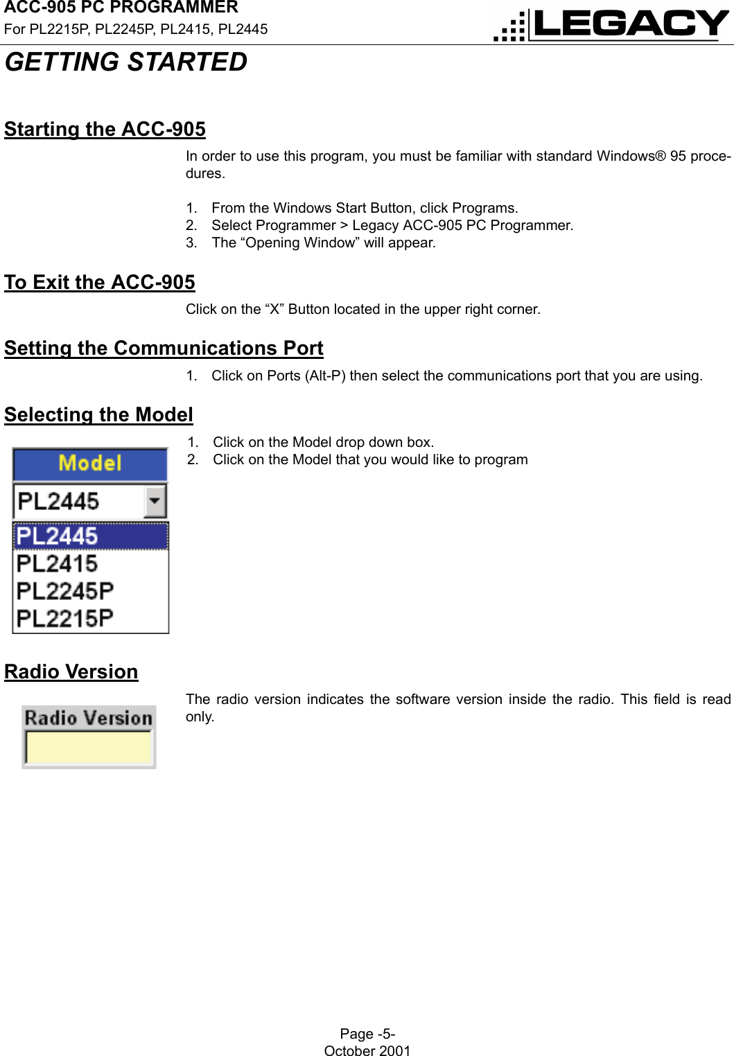 ACC-905 PC PROGRAMMERFor PL2215P, PL2245P, PL2415, PL2445Page -5-October 2001GETTING STARTEDGETTING STARTEDStarting the ACC-905In order to use this program, you must be familiar with standard Windows® 95 proce-dures.1. From the Windows Start Button, click Programs.2. Select Programmer &gt; Legacy ACC-905 PC Programmer.3. The “Opening Window” will appear.To Exit the ACC-905Click on the “X” Button located in the upper right corner.Setting the Communications Port1. Click on Ports (Alt-P) then select the communications port that you are using.Selecting the Model1. Click on the Model drop down box.2. Click on the Model that you would like to programRadio VersionThe radio version indicates the software version inside the radio. This field is readonly.