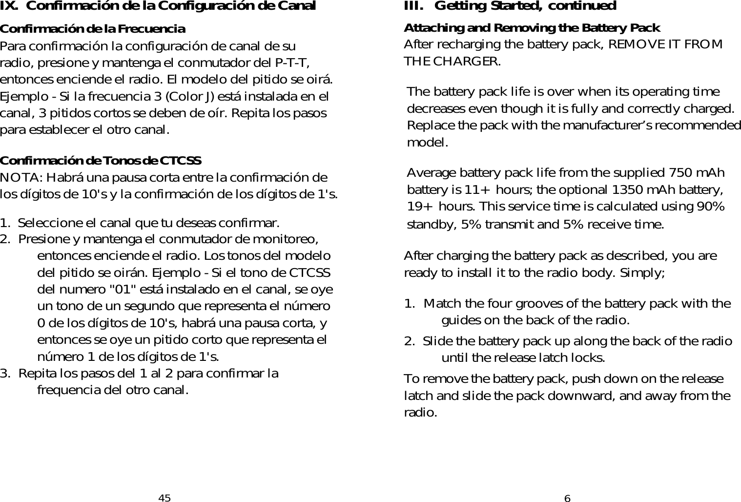 III.  Getting Started, continuedAttaching and Removing the Battery PackAfter recharging the battery pack, REMOVE IT FROMTHE CHARGER.The battery pack life is over when its operating timedecreases even though it is fully and correctly charged.Replace the pack with the manufacturer’s recommendedmodel.Average battery pack life from the supplied 750 mAhbattery is 11+ hours; the optional 1350 mAh battery,19+ hours. This service time is calculated using 90%standby, 5% transmit and 5% receive time.After charging the battery pack as described, you areready to install it to the radio body. Simply;1.  Match the four grooves of the battery pack with theguides on the back of the radio.2.  Slide the battery pack up along the back of the radiountil the release latch locks.To remove the battery pack, push down on the releaselatch and slide the pack downward, and away from theradio.6IX.  Confirmación de la Configuración de CanalConfirmación de la FrecuenciaPara confirmación la configuración de canal de suradio, presione y mantenga el conmutador del P-T-T,entonces enciende el radio. El modelo del pitido se oirá.Ejemplo - Si la frecuencia 3 (Color J) está instalada en elcanal, 3 pitidos cortos se deben de oír. Repita los pasospara establecer el otro canal.Confirmación de Tonos de CTCSSNOTA: Habrá una pausa corta entre la confirmación delos dígitos de 10&apos;s y la confirmación de los dígitos de 1&apos;s.1.  Seleccione el canal que tu deseas confirmar.2. Presione y mantenga el conmutador de monitoreo,entonces enciende el radio. Los tonos del modelodel pitido se oirán. Ejemplo - Si el tono de CTCSSdel numero &quot;01&quot; está instalado en el canal, se oyeun tono de un segundo que representa el número0 de los dígitos de 10&apos;s, habrá una pausa corta, yentonces se oye un pitido corto que representa elnúmero 1 de los dígitos de 1&apos;s.3.  Repita los pasos del 1 al 2 para confirmar lafrequencia del otro canal.45
