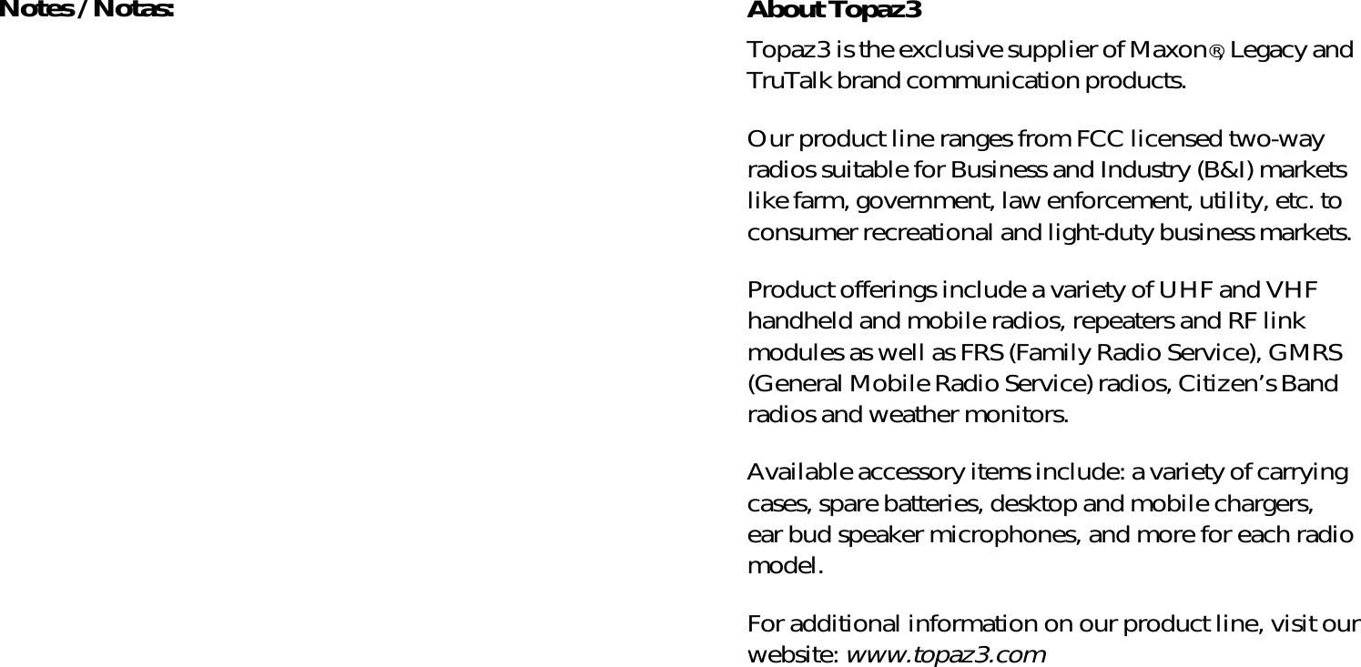 About Topaz3Topaz3 is the exclusive supplier of Maxon®, Legacy andTruTalk brand communication products.Our product line ranges from FCC licensed two-wayradios suitable for Business and Industry (B&amp;I) marketslike farm, government, law enforcement, utility, etc. toconsumer recreational and light-duty business markets.Product offerings include a variety of UHF and VHFhandheld and mobile radios, repeaters and RF linkmodules as well as FRS (Family Radio Service), GMRS(General Mobile Radio Service) radios, Citizen’s Bandradios and weather monitors.Available accessory items include: a variety of carryingcases, spare batteries, desktop and mobile chargers,ear bud speaker microphones, and more for each radiomodel.For additional information on our product line, visit ourwebsite: www.topaz3.comNotes / Notas: