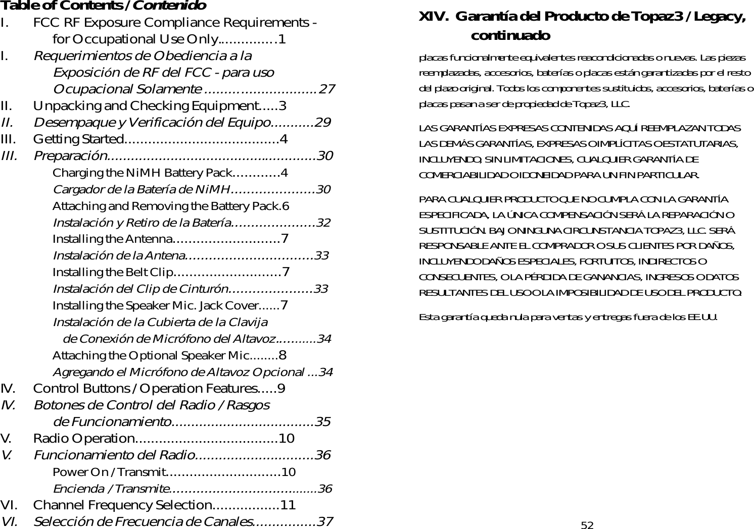 Table of Contents / ContenidoI. FCC RF Exposure Compliance Requirements -for Occupational Use Only.............. .1I.Requerimientos de Obediencia a laExposición de RF del FCC - para usoOcupacional Solamente ............................27II. Unpacking and Checking Equipment.....3II. Desempaque y Verificación del Equipo...........29III. Getting Started.......................................4III. Preparación.....................................................30Charging the NiMH Battery Pack............4Cargador de la Batería de NiMH.....................30Attaching and Removing the Battery Pack.6Instalación y Retiro de la Batería.....................32Installing the Antenna...........................7Instalación de la Antena................................33Installing the Belt Clip...........................7Instalación del Clip de Cinturón.....................33Installing the Speaker Mic. Jack Cover......7Instalación de la Cubierta de la Clavijade Conexión de Micrófono del Altavoz...........34Attaching the Optional Speaker Mic........8Agregando el Micrófono de Altavoz Opcional ...34IV. Control Buttons / Operation Features.....9IV. Botones de Control del Radio / Rasgosde Funcionamiento....................................35V. Radio Operation....................................10V. Funcionamiento del Radio..............................36Power On / Transmit.............................10Encienda  / Transmite......................................36VI. Channel Frequency Selection.................11VI. Selección de Frecuencia de Canales................3752XIV.  Garantía del Producto de Topaz3 / Legacy,continuadoplacas funcionalmente equivalentes reacondicionadas o nuevas. Las piezasreemplazadas, accesorios, baterías o placas están garantizadas por el restodel plazo original. Todos los componentes sustituidos, accesorios, baterías oplacas pasan a ser de propiedad de Topaz3, LLC.LAS GARANTÍAS EXPRESAS CONTENIDAS AQUÍ REEMPLAZAN TODASLAS DEMÁS GARANTÍAS, EXPRESAS O IMPLÍCITAS O ESTATUTARIAS,INCLUYENDO, SIN LIMITACIONES, CUALQUIER GARANTÍA DECOMERCIABILIDAD O IDONEIDAD PARA UN FIN PARTICULAR.PARA CUALQUIER PRODUCTO QUE NO CUMPLA CON LA GARANTÍAESPECIFICADA, LA ÚNICA COMPENSACIÓN SERÁ LA REPARACIÓN OSUSTITUCIÓN. BAJO NINGUNA CIRCUNSTANCIA TOPAZ3, LLC. SERÁRESPONSABLE ANTE EL COMPRADOR O SUS CLIENTES POR DAÑOS,INCLUYENDO DAÑOS ESPECIALES, FORTUITOS, INDIRECTOS OCONSECUENTES, O LA PÉRDIDA DE GANANCIAS, INGRESOS O DATOSRESULTANTES DEL USO O LA IMPOSIBILIDAD DE USO DEL PRODUCTO.Esta garantía queda nula para ventas y entregas fuera de los EE.UU.