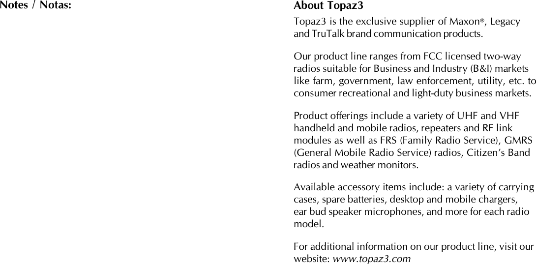 About Topaz3Topaz3 is the exclusive supplier of Maxon®, Legacyand TruTalk brand communication products.Our product line ranges from FCC licensed two-wayradios suitable for Business and Industry (B&amp;I) marketslike farm, government, law enforcement, utility, etc. toconsumer recreational and light-duty business markets.Product offerings include a variety of UHF and VHFhandheld and mobile radios, repeaters and RF linkmodules as well as FRS (Family Radio Service), GMRS(General Mobile Radio Service) radios, Citizen’s Bandradios and weather monitors.Available accessory items include: a variety of carryingcases, spare batteries, desktop and mobile chargers,ear bud speaker microphones, and more for each radiomodel.For additional information on our product line, visit ourwebsite: www.topaz3.comNotes / Notas: