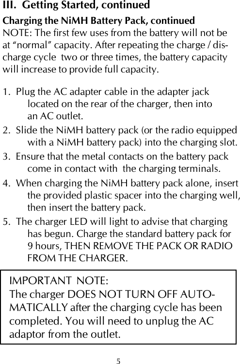 III.  Getting Started, continuedCharging the NiMH Battery Pack, continuedNOTE: The first few uses from the battery will not beat “normal” capacity. After repeating the charge / dis-charge cycle  two or three times, the battery capacitywill increase to provide full capacity.1.  Plug the AC adapter cable in the adapter jacklocated on the rear of the charger, then intoan AC outlet.2.  Slide the NiMH battery pack (or the radio equippedwith a NiMH battery pack) into the charging slot.3.  Ensure that the metal contacts on the battery packcome in contact with  the charging terminals.4.  When charging the NiMH battery pack alone, insertthe provided plastic spacer into the charging well,then insert the battery pack.5.  The charger LED will light to advise that charginghas begun. Charge the standard battery pack for9 hours, THEN REMOVE THE PACK OR RADIOFROM THE CHARGER.IMPORTANT  NOTE:The charger DOES NOT TURN OFF AUTO-MATICALLY after the charging cycle has beencompleted. You will need to unplug the ACadaptor from the outlet.5