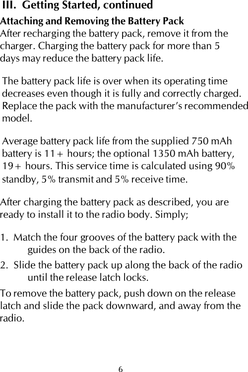 III.  Getting Started, continuedAttaching and Removing the Battery PackAfter recharging the battery pack, remove it from thecharger. Charging the battery pack for more than 5days may reduce the battery pack life.The battery pack life is over when its operating timedecreases even though it is fully and correctly charged.Replace the pack with the manufacturer’s recommendedmodel.Average battery pack life from the supplied 750 mAhbattery is 11+ hours; the optional 1350 mAh battery,19+ hours. This service time is calculated using 90%standby, 5% transmit and 5% receive time.After charging the battery pack as described, you areready to install it to the radio body. Simply;1.  Match the four grooves of the battery pack with theguides on the back of the radio.2.  Slide the battery pack up along the back of the radiountil the release latch locks.To remove the battery pack, push down on the releaselatch and slide the pack downward, and away from theradio.6
