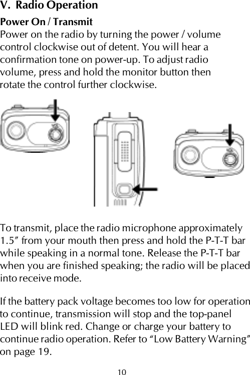 V.  Radio OperationPower On / TransmitPower on the radio by turning the power / volumecontrol clockwise out of detent. You will hear aconfirmation tone on power-up. To adjust radiovolume, press and hold the monitor button thenrotate the control further clockwise.To transmit, place the radio microphone approximately1.5” from your mouth then press and hold the P-T-T barwhile speaking in a normal tone. Release the P-T-T barwhen you are finished speaking; the radio will be placedinto receive mode.If the battery pack voltage becomes too low for operationto continue, transmission will stop and the top-panelLED will blink red. Change or charge your battery tocontinue radio operation. Refer to “Low Battery Warning”on page 19.10