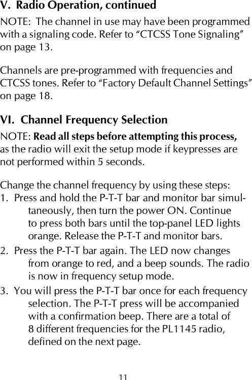 V.  Radio Operation, continuedNOTE:  The channel in use may have been programmedwith a signaling code. Refer to “CTCSS Tone Signaling”on page 13.Channels are pre-programmed with frequencies andCTCSS tones. Refer to “Factory Default Channel Settings”on page 18.VI.  Channel Frequency SelectionNOTE: Read all steps before attempting this process,as the radio will exit the setup mode if keypresses arenot performed within 5 seconds.Change the channel frequency by using these steps:1.  Press and hold the P-T-T bar and monitor bar simul-taneously, then turn the power ON. Continueto press both bars until the top-panel LED lightsorange. Release the P-T-T and monitor bars.2.  Press the P-T-T bar again. The LED now changesfrom orange to red, and a beep sounds. The radiois now in frequency setup mode.3.  You will press the P-T-T bar once for each frequencyselection. The P-T-T press will be accompaniedwith a confirmation beep. There are a total of8 different frequencies for the PL1145 radio,defined on the next page.11