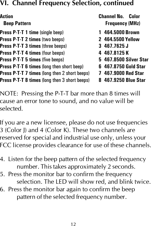 VI.  Channel Frequency Selection, continuedAction Channel No.    Color   Beep Pattern  Frequency (MHz)Press P-T-T 1 time (single beep) 1 464.5000 BrownPress P-T-T 2 times (two beeps) 2 464.5500 YellowPress P-T-T 3 times (three beeps) 3 467.7625 JPress P-T-T 4 times (four beeps) 4 467.8125 KPress P-T-T 5 times (five beeps) 5 467.8500 Silver StarPress P-T-T 6 times (long then short beep) 6 467.8750 Gold StarPress P-T-T 7 times (long then 2 short beeps) 7 467.9000 Red StarPress P-T-T 8 times (long then 3 short beeps) 8 467.9250 Blue StarNOTE:  Pressing the P-T-T bar more than 8 times willcause an error tone to sound, and no value will beselected.If you are a new licensee, please do not use frequencies3 (Color J) and 4 (Color K). These two channels arereserved for special and industrial use only, unless yourFCC license provides clearance for use of these channels.4.  Listen for the beep pattern of the selected frequencynumber. This takes approximately 2 seconds.5.  Press the monitor bar to confirm the frequencyselection. The LED will show red, and blink twice.6.  Press the monitor bar again to confirm the beeppattern of the selected frequency number.12