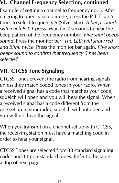 VI.  Channel Frequency Selection, continuedExample of setting a channel to frequency no. 5: Afterentering frequency setup mode, press the P-T-T bar 5times to select frequency 5 (Silver Star). A beep soundswith each P-T-T press. Wait for 2 seconds to hear thebeep pattern of the frequency number. Five short beepssound. Press the monitor bar. The LED will show redand blink twice. Press the monitor bar again. Five shortbeeps sound to confirm that frequency 5 has beenselected.VII.  CTCSS Tone SignalingCTCSS Tones prevent the radio from hearing signalsunless they match coded tones in your radio. Whena received signal has a code that matches your code,squelch will open and you will hear the signal. Whena received signal has a code different from theone set up in your radio, squelch will not open andyou will not hear the signal.When you transmit on a channel set up with CTCSS,the receiving station must have a matching code inorder to hear your signal.CTCSS Tones are selected from 38 standard signalingcodes and 11 non-standard tones. Refer to the tableat top of next page.13