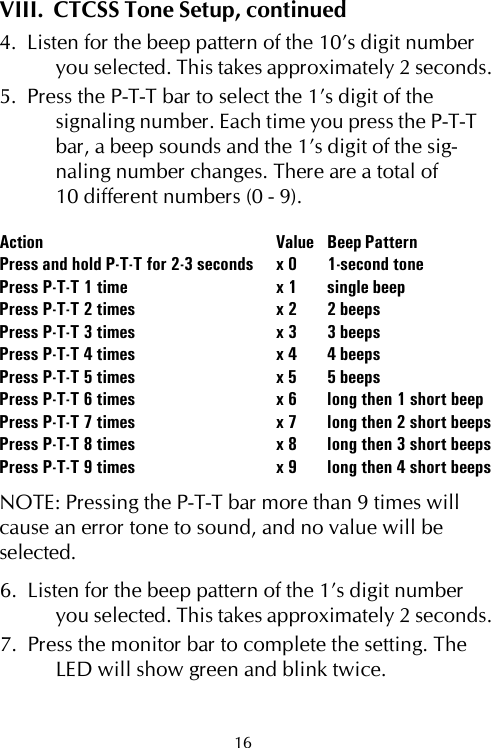 VIII.  CTCSS Tone Setup, continued4.  Listen for the beep pattern of the 10’s digit numberyou selected. This takes approximately 2 seconds.5.  Press the P-T-T bar to select the 1’s digit of thesignaling number. Each time you press the P-T-Tbar, a beep sounds and the 1’s digit of the sig-naling number changes. There are a total of10 different numbers (0 - 9).Action Value Beep PatternPress and hold P-T-T for 2-3 seconds x 0 1-second tonePress P-T-T 1 time x 1 single beepPress P-T-T 2 times x 2 2 beepsPress P-T-T 3 times x 3 3 beepsPress P-T-T 4 times x 4 4 beepsPress P-T-T 5 times x 5 5 beepsPress P-T-T 6 times x 6 long then 1 short beepPress P-T-T 7 times x 7 long then 2 short beepsPress P-T-T 8 times x 8 long then 3 short beepsPress P-T-T 9 times x 9 long then 4 short beepsNOTE: Pressing the P-T-T bar more than 9 times willcause an error tone to sound, and no value will beselected.6.  Listen for the beep pattern of the 1’s digit numberyou selected. This takes approximately 2 seconds.7.  Press the monitor bar to complete the setting. TheLED will show green and blink twice.16