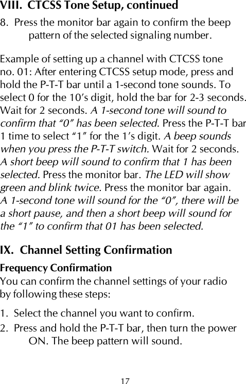 VIII.  CTCSS Tone Setup, continued8.  Press the monitor bar again to confirm the beeppattern of the selected signaling number.Example of setting up a channel with CTCSS toneno. 01: After entering CTCSS setup mode, press andhold the P-T-T bar until a 1-second tone sounds. Toselect 0 for the 10’s digit, hold the bar for 2-3 seconds.Wait for 2 seconds. A 1-second tone will sound toconfirm that “0” has been selected. Press the P-T-T bar1 time to select “1” for the 1’s digit. A beep soundswhen you press the P-T-T switch. Wait for 2 seconds.A short beep will sound to confirm that 1 has beenselected. Press the monitor bar. The LED will showgreen and blink twice. Press the monitor bar again.A 1-second tone will sound for the “0”, there will bea short pause, and then a short beep will sound forthe “1” to confirm that 01 has been selected.IX.  Channel Setting ConfirmationFrequency ConfirmationYou can confirm the channel settings of your radioby following these steps:1.  Select the channel you want to confirm.2.  Press and hold the P-T-T bar, then turn the powerON. The beep pattern will sound.17