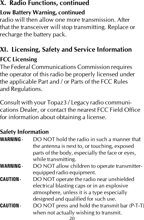 X.  Radio Functions, continuedLow Battery Warning, continuedradio will then allow one more transmission. Afterthat the transceiver will stop transmitting. Replace orrecharge the battery pack.XI.  Licensing, Safety and Service InformationFCC LicensingThe Federal Communications Commission requiresthe operator of this radio be properly licensed underthe applicable Part and / or Parts of the FCC Rulesand Regulations.Consult with your Topaz3 / Legacy radio communi-cations Dealer, or contact the nearest FCC Field Officefor information about obtaining a license.Safety InformationWARNING - DO NOT hold the radio in such a manner thatthe antenna is next to, or touching, exposedparts of the body, especially the face or eyes,while transmitting.WARNING - DO NOT allow children to operate transmitter-equipped radio equipment.CAUTION - DO NOT operate the radio near unshieldedelectrical blasting caps or in an explosiveatmosphere, unless it is a type especiallydesigned and qualified for such use.CAUTION - DO NOT press and hold the transmit bar (P-T-T)when not actually wishing to transmit.20