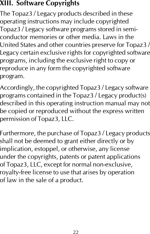 XIII.  Software CopyrightsThe Topaz3 / Legacy products described in theseoperating instructions may include copyrightedTopaz3 / Legacy software programs stored in semi-conductor memories or other media. Laws in theUnited States and other countries preserve for Topaz3 /Legacy certain exclusive rights for copyrighted softwareprograms, including the exclusive right to copy orreproduce in any form the copyrighted softwareprogram.Accordingly, the copyrighted Topaz3 / Legacy softwareprograms contained in the Topaz3 / Legacy product(s)described in this operating instruction manual may notbe copied or reproduced without the express writtenpermission of Topaz3, LLC.Furthermore, the purchase of Topaz3 / Legacy productsshall not be deemed to grant either directly or byimplication, estoppel, or otherwise, any licenseunder the copyrights, patents or patent applicationsof Topaz3, LLC, except for normal non-exclusive,royalty-free license to use that arises by operationof law in the sale of a product.22